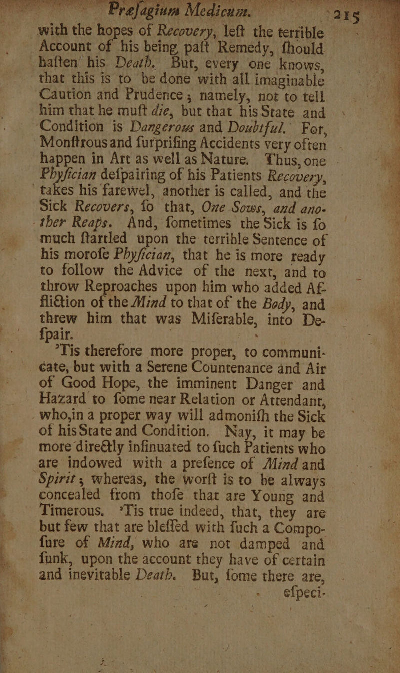 Account of his being paft Remedy, fhould haften’ his Death. But, every one knows, that this is to be done with all imaginable Caution and Prudence; namely, not to tell him that he muft de, but that his State and Monftrous and furprifing Accidents very often happen in Art as well as Nature. Thus, one Sick Recovers, fo that, Onze Sows, and ano- much ftartled upon the terrible Sentence of his morofe Phy/ician, that he is more ready to follow the Advice of the next, and to throw Reproaches upon him who added AE fi€tion of the Mind to that of the Body, and threw him that was Miferable, into De- {pair. . Ales. | °Tis therefore more proper, to communi- of Good Hope, the imminent Danger and Hazard to fome near Relation or Attendant, of hisState and Condition. Nay, it may be more dire€tly infinuated to fuch Patients who are indowed with a prefence of Mind and concealed from thofe that are Young and Timerous, °Tis true indeed, that, they are but few that are blefled with fuch a Compo- fure of Mind, who are not damped and funk, upon the account they have of certain and inevitable Death. But, fome there are, | ne + efpeci- 4