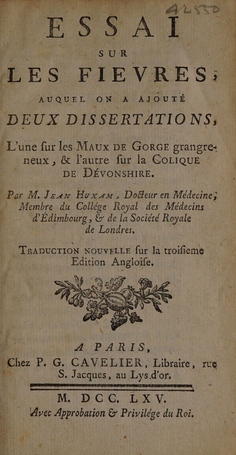 SUR LES FIEVRES: | AUQUEL ON A AJOUTÉ Dr DISSERTATIO NS; * L'une fur les Maux DE GORGE grangre- neux , & lautre fur la AFAQ DE DÉVONSHIRE. Par M. Jran Huxam, Doéteur en Médecine; * Membre du Collége Royal des Médecins d Édimbourg , 6 de la Société Royale de Londres. | ASP ARS ie Chez P. G. CAVELIER, Libraire , ITS v PR; signe , au Lys d’or. M DCC. LX V. Avec Approbation & Privilége du Roi, k.
