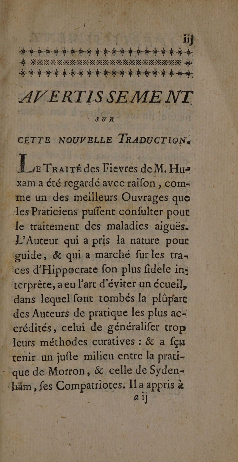 aÿ DRAC D. 5 Qurs US | ARS RTS dun 2, gi CR Te 1,70 CADRE 97 CE RUE RE | HP : Je SOIN III RIM IDEON HER «3e k- kid k ce de dede dede fe kde AVERTISSEMENT CETTE NOUVELLE TRADUCTION. LL. TRAITÉ des Fievres de M. Hus | xama été regardé avecraïilon, com- _ me un des meilleurs Ouvrages que les Praticiens puffent confulter pour le traitement des maladies aiguës. L’Auteur qui a pris la nature pour guide, & qui a marché furles tra ces d'Hippecrate fon plus fidele in: terprête, aeu l'art d'éviter un écueil, dans lequel font tombés la plûpart des Auteurs de pratique les plus ac- crédités, celui de généralifer trop leurs méthodes curatives : & a {cu tenir un jufte milieu entre la prati- - que de Morron, & celle de Syden- ‘häm , fes Compatriotes. [a appris à : . QU