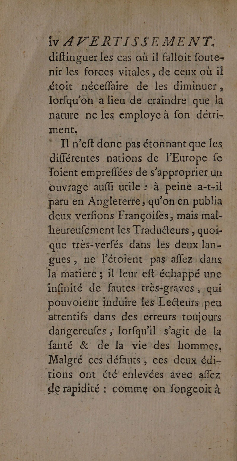 iv AVERTISSEMENT. diftinguer les cas où il falloit foute- nir les forces vitales , de ceux où ik étoit néceflaire de les diminuer, lorfqu'oh a lieu de craindre que la nature ne les employe à fon détri- ment. ‘ Il n'eft donc pas étonnant que les différentes nations de l’Europe fe Toient empreflées de s'approprier un ouvrage aufli utile : à peine a-t-il paru en Angleterre; qu'on en publia deux verfons Françoifes, mais mal- heureufément les Tradu&teurs , quoi- que très-verfés dans les deux lan- gues, ne l’étoient pas’ aflez dans la matiere ; il leur eft échappé une infinité de fautes très-graves , qui pouvoient induire les Lecteurs peu attentifs dans des erreurs toujours dangereufes ; lorfqu'il s’agit de la fanté & de la vie des hommes, Malgré ces défauts , ces deux édi- tions ont été enlevées avec allez : _ de rapidité : comme on fongeoit à