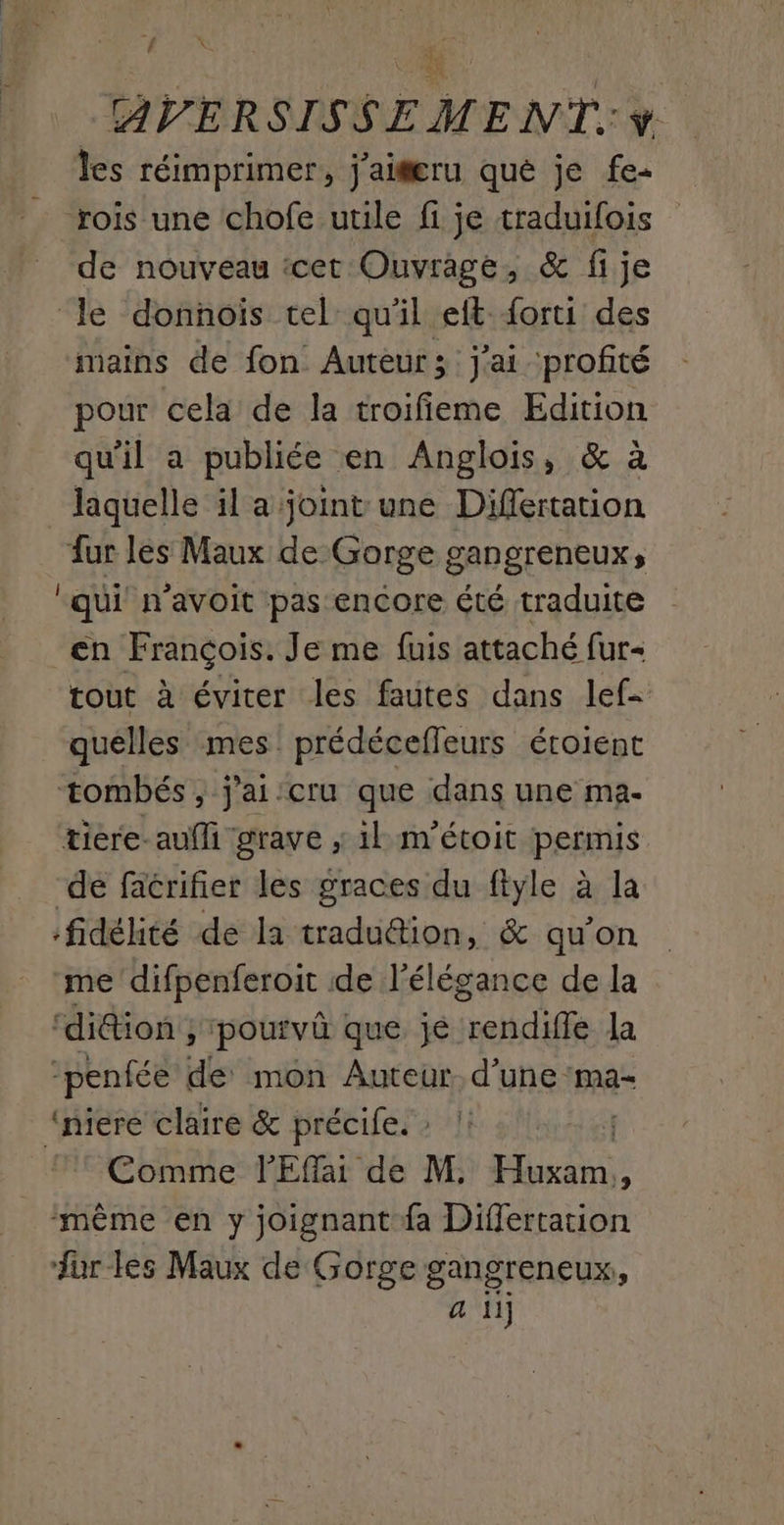 4 k' les réimprimer, jai@æru qué je fe+ rois une chofe utile fi je traduifois de nouveau tcet Ouvrage, & fije ‘le donnois tel qu'il eft {orti des mains de fon Auteur; j'ai profité pour cela de la troifieme Edition qu'il a publiée en Anglois, & à laquelle il a joint une Differtation fur les Maux de Gorge gangreneux, qui n'avoit pas encore été traduite en François. Je me fuis attaché fur- tout à éviter les fautes dans lef- quelles mes prédécefleurs éroient tombés, j'ai:cru que dans une ma- tiere-auffi grave ; il m’étoit permis de facrifier les graces du ftyle à la fidélité de la tradudion, & qu'on me difpenferoit de l'élégance de la ‘di@ion ; pouivû que jé rendiffe la -penfée de mon Auteur. d’une :ma- “niere claire & précife. : Comme lEffai de M, AS , ‘même en y joignant fa Differtation ur les Maux de Gorge See.