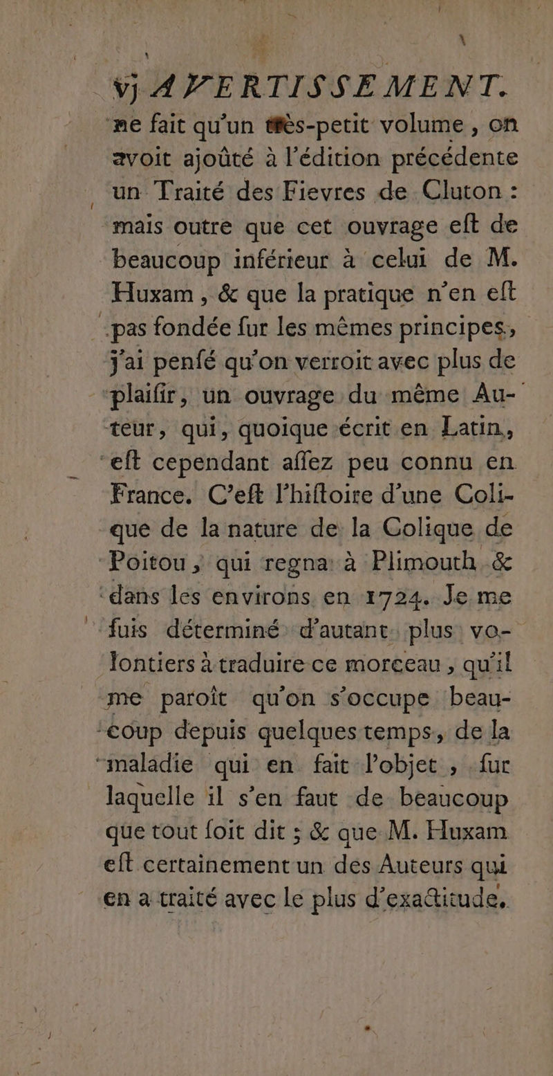 ; = \ v] AP ERTISSE MENT. me fait qu'un #ès-petit volume, on avoit ajoûté à l'édition précédente un Traité des Fievres de Cluton : mais outre que cet ouvrage eft de beaucoup inférieur à celui de M. Huxam , &amp; que la pratique n’en eft pas fondée fur les mêmes principes, j'ai penfé qu'on verroit avec plus de plaifir, un ouvrage du même Au- teur, qui, quoique écrit en Latin, ‘eft cependant aflez peu connu en France. C’eft l'hifloire d’une Coli- que de la nature de la Colique de “Poitou ; qui regna: à Plimouth.&amp; ‘dans les environs en 1724. Je me fuis déterminé d'autant. plus: vo- Jontiers à traduire ce morceau , qu'il me paroît qu'on s'occupe beau- Coup depuis quelques temps, de la “maladie qui en fait l’objet , fur laquelle il s’en faut de beaucoup que tout foit dit ; &amp; que M. Huxam eft certainement un des Auteurs qui en a traité avec Le plus d’exatitude,