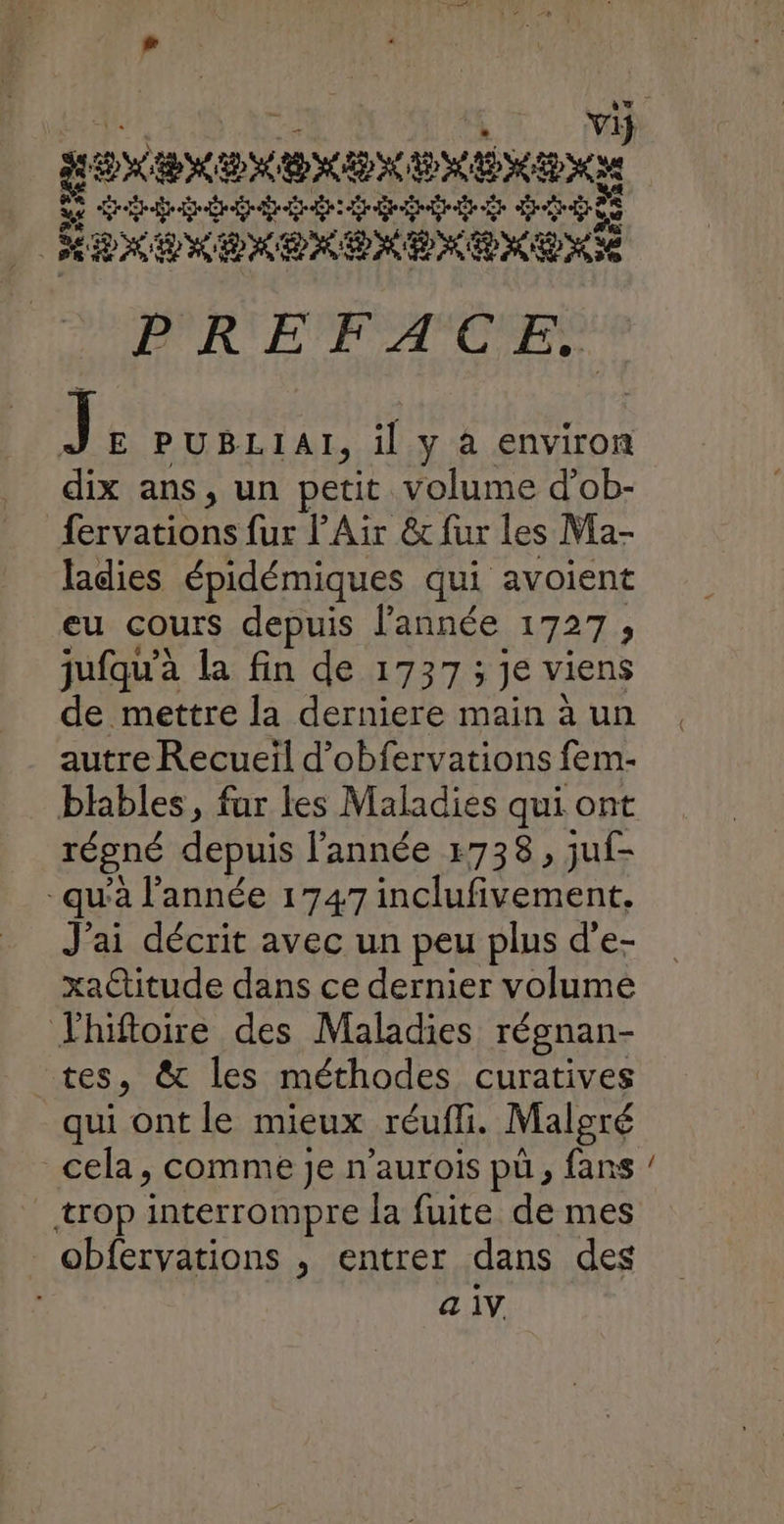 Li See NE ME HE MEN LE ba drain de dde dé HAXENERPKENENENENÉE PREFACE. J: PUBLIAI, il y à environ dix ans, un petit volume d'ob- fervations fur l’Air &t fur les Ma- ladies épidémiques qui avoient eu cours depuis l’année 1727, jufqu’à la fin de 1737 ; je viens de mettre la derniere main à un autre Recueïl d’obfervations fem- régné depuis l’année 1738, juf- qu'à l’année 1747 inclufivement, J'ai décrit avec un peu plus d'e- xaCtitude dans ce dernier volume Jhifloire des Maladies régnan- tes, & les méthodes curatives qui ont le mieux réufli. Malgré cela, comme je n’aurois pu, fans trop interrompre la fuite de mes obfervations , entrer dans des _