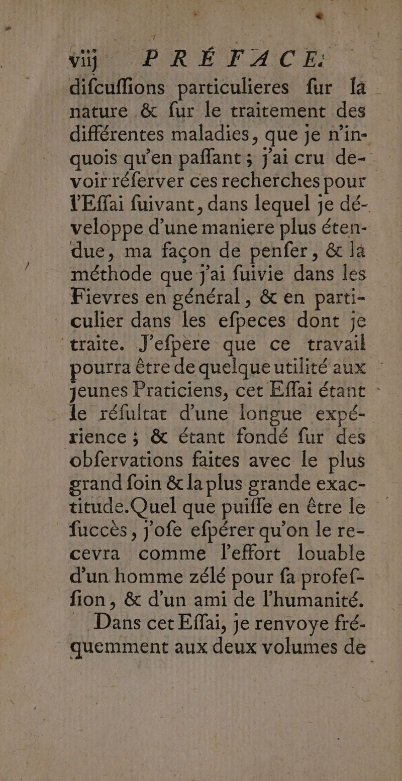 difcuffions particulieres fur [a nature & fur le traitement des différentes maladies, que je n'in- quois qu’en pañlant ; j'ai cru de-. voir réferver ces recherches pour VEffai fuivant, dans lequel je dé- veloppe d’une maniere plus éten- due, ma facon de penfer, & là méthode que j'ai fuivie dans les Fievres en général, & en parti- culier dans les efpeces dont je traite. J'efpere que ce travail pourra être de quelqueutilité aux jeunes Praticiens, cet Effai étant - - Le réfultat d’une longue expé- rience ; & étant fondé fur des obfervations faites avec le plus grand foin & la plus grande exac- titude. Quel que puiffe en être le _fuccès, j'ofe efpérer qu’on le re- cevra comme l'effort louable d’un homme zélé pour fa profef- fion, & d'un ami de l'humanité. Dans cet Efai, je renvoye fré- quemment aux deux volumes de