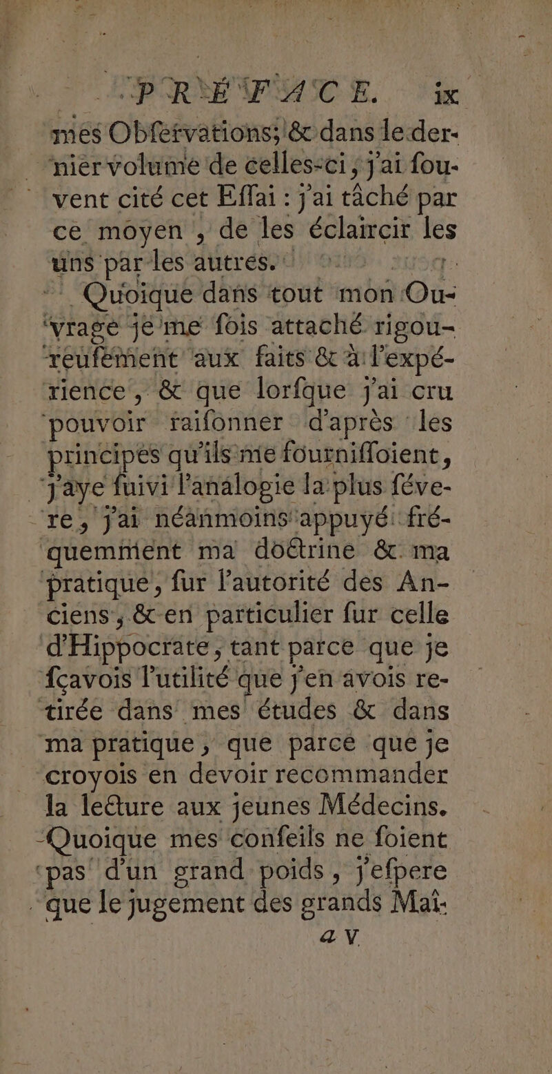 mes Obfervations; & dans leder- nier volume de celles <ci ; j'ai fou- vent cité cet Effai : j'ai tiché par ce moyen , de les éclaircir les uns par les autres. | . Quoique dans tout mon es ‘yrage jéme fois attaché rigou- reufément aux faits & à Pexpé- rience, & que lorfque j'ai cru pouvoir faifonner d'après les principes qu'ils me fournifloient, Jaye fuivi l'analopie la plus féve- re, jai néanmoins appuyé fré- quemment ma dôétrine & ma pratique, fur l'autorité des An- ciens , & en particulier fur celle d'Hiphoctites tant parce que je fcavois l'utilité que j'en avois re- tirée dans mes études & dans ma pratique, que parcé que je croyois en devoir recommander la leûture aux jeunes Médecins. “Quoique mes confeils ne foient ‘pas d'un grand poids, j'efpere que le jugement des grands Mai: ŒV