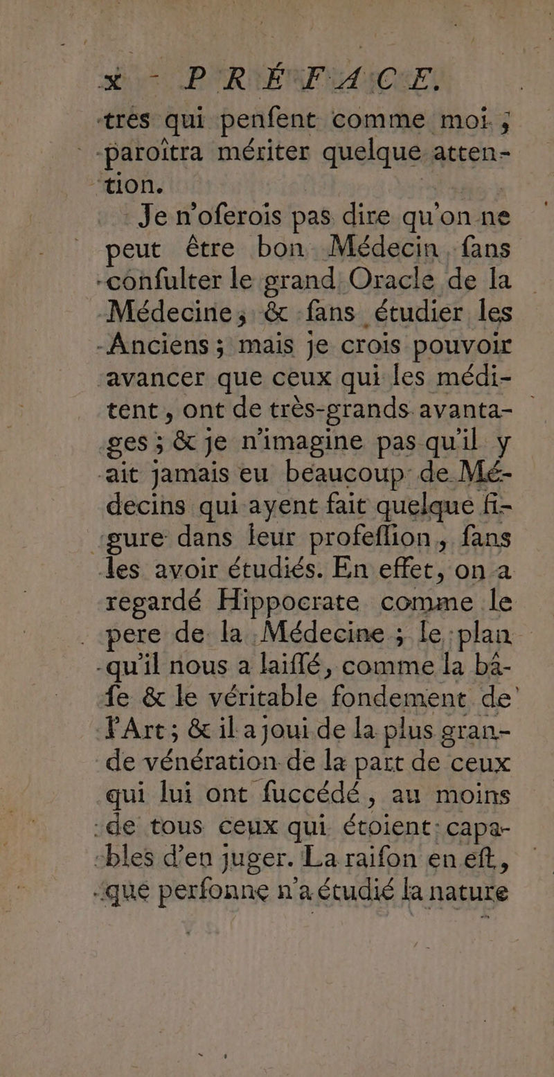 a P'RIENFWANQUE, tres qui penfent comme moi. ; -paroitra mériter quelque atten- ‘tion. | | Je n'oferois pas dire quon ne peut être bon Médecin, fans -confulter le grand Oracle de la Médecine; & fans étudier les -Anciens ; mais je crois pouvoir ‘avancer que ceux qui les médi- tent, ont de très-grands.avanta- -ges ; & je n’imagine pas quil y ait jamais eu beaucoup de Mé- decins qui ayent fait quelque fi- “gure dans feur profeflion, fans les avoir étudiés. En effet, on a regardé Hippocrate comme le . pere de la Médecine ; Le :plan -qu'il nous à laïflé, comme la ba- fe & le véritable fondement de’ PArt; & il a joui de la plus gran- de vénération de la part de ceux qui lui ont fuccédé, au moins -de tous ceux qui étoient:capa- -bles d'en juger. La raifon en eff, :qué perfonne n'a étudié la nature