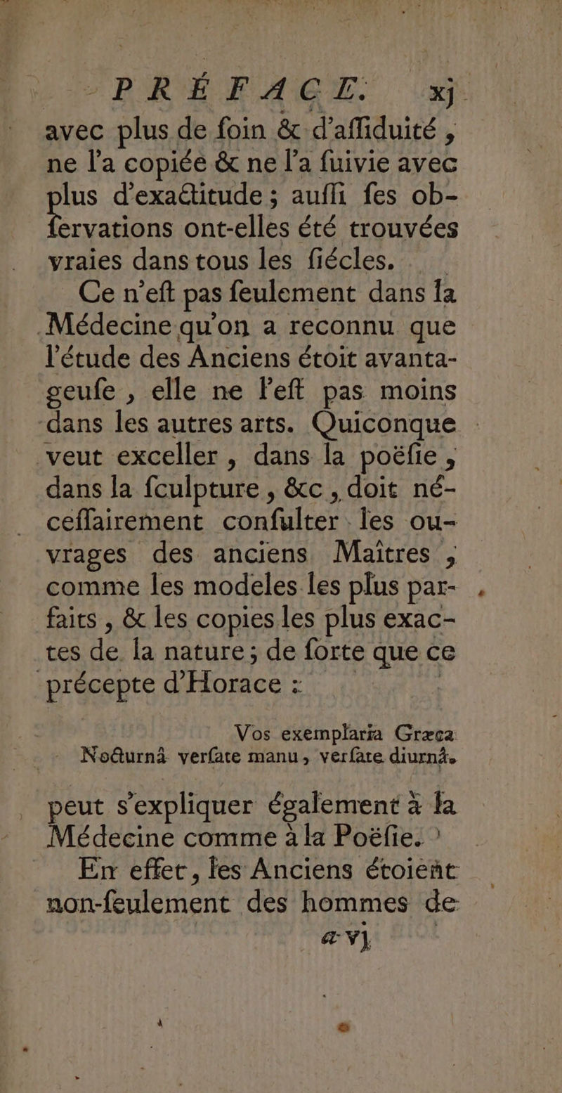 LE PRÉ AGE.. avec plus de foin &amp; d’afliduité , ne l'a copiée &amp; ne l’a fuivie avec lus d’exactitude ; aufli fes ob- de ont-elles été trouvées vraies dans tous les fiécles, Ce n’eft pas feulement dans Îa Médecine qu'on a reconnu que ‘étude des Anciens étoit avanta- seufe , elle ne left pas moins dans les autres arts. Quiconque veut exceller , dans la poëfie, dans la fculpture , &amp;c, doit né- ceflairement confulter Îles ou- vrages des anciens Maîtres , comme les modeles les plus par- faits , &amp; les copies les plus exac- tes de la nature; de forte que ce précepte d'Horace : | Vos exemplarra Græca Noëturnà verfate manu, verfare diurnä. peut s'expliquer également à la Médecine comme à la Poëfie. ? _ En effet, fes Anciens étoieñt non-feulement des hommes de æV] |