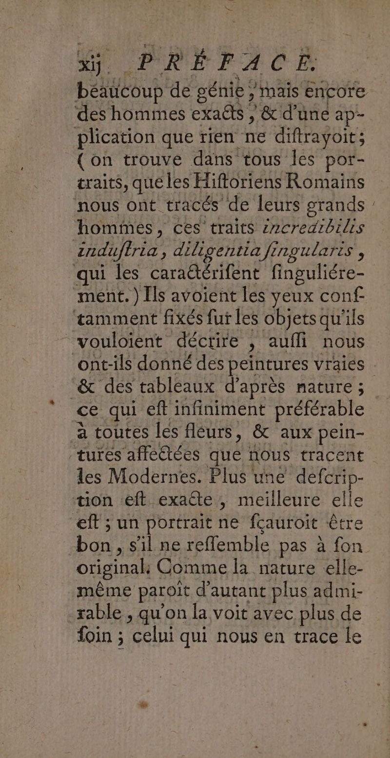 x. | PRÉTFA CË des hommes exaëts ,/ & d’une ap- plication que rien ne diftrayoit; (on trouve dans tous les por- traits, que les Hiftoriens Romains nous ont tracés de leurs grands hommes, ces traits zzcredrbilis | induftria , diligentia fingularts, qui les caraétérifent finguliére- ment.) Ils avoient les yeux conf. tamment fixés fur les objetsqu'ils “& dés tableaux d’après mature ; ce qui ef infiniment préférable a toutes les fléurs, & aux pein- tures affeétées que nous tracent les Modernes. Plus une deferip- “on eft exaéte, meilleure elle eft ; un portrait ne fçauroit être bon s’il ne reffemble pas à fon original Comme la nature elle- même paroït d'autant plus admi- rable , qu'on la voit avec plus de foin ; celui qui nous en trace le Ce