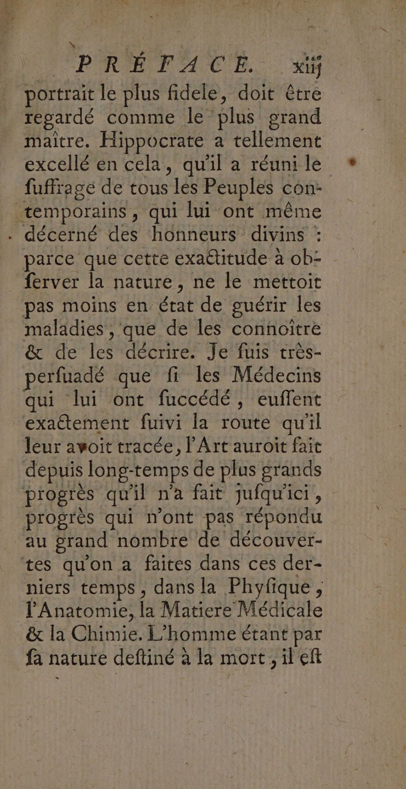 PRÉ TATE. 4 portrait le plus fidele, doit être regardé comme le plus grand maitre. Hippocrate a tellement excellé en cela, qu'il a réuni le fuffrage de tous les Peuples con: temporains, qui lui ont même . décerné des honneurs divins : parce que cette exactitude à ob- ferver la nature, ne le mettoit pas moins en état de guérir les maladies , que de les connoïtre & de les décrire. Je fuis très- perfuadé que fi les Médecins qui lui ont fuccédé, euffent exactement fuivi la route qu'il leur avoit tracée, l'Art auroit fait depuis long-temps de plus grands progrès qu'il n'a fait jufqu'ici, progres qui n'ont pas répondu au grand nombre de découver- tes qu'on a faites dans ces der- niers temps, dans la Phyfique, Anatomie, la Matiere Médicale & la Chimie. L'homme étant par fa nature deftiné à la mort, il eft