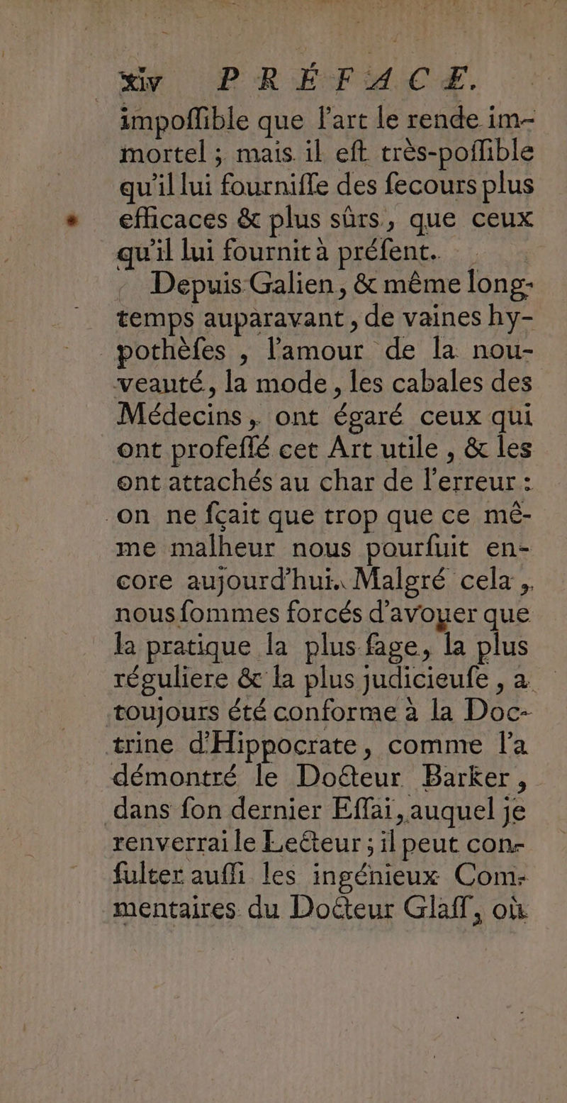impofñlible que art le rende im- mortel ; mais. il eft très-poilible qu'il lui fourniffe des fecours plus efficaces & plus sûrs, que ceux qu'il lui fournit à préfent. . Depuis Galien, & même long- temps auparavant , de vaines hy- pothèfes , l'amour de la nou- veauté, la mode, les cabales des Médecins, ont égaré ceux qui ont profeflé cet Art utile , & les ont attachés au char de l'erreur : on ne fçait que trop que ce mé- me malheur nous pourfuit en- core aujourd’hui. Malgré cela, nous fommes forcés d'avoyer que la pratique la plus fage, la plus réguliere & la plus judicieufe , a toujours été conforme à la Doc- trine d'Hippocrate, comme la démontré le Doëteur Barker, dans fon dernier Effai, auquel je renverrai le Lecteur ; il peut con- fulter aufli les ingénieux Com- mentaires du Docteur GlafT, où