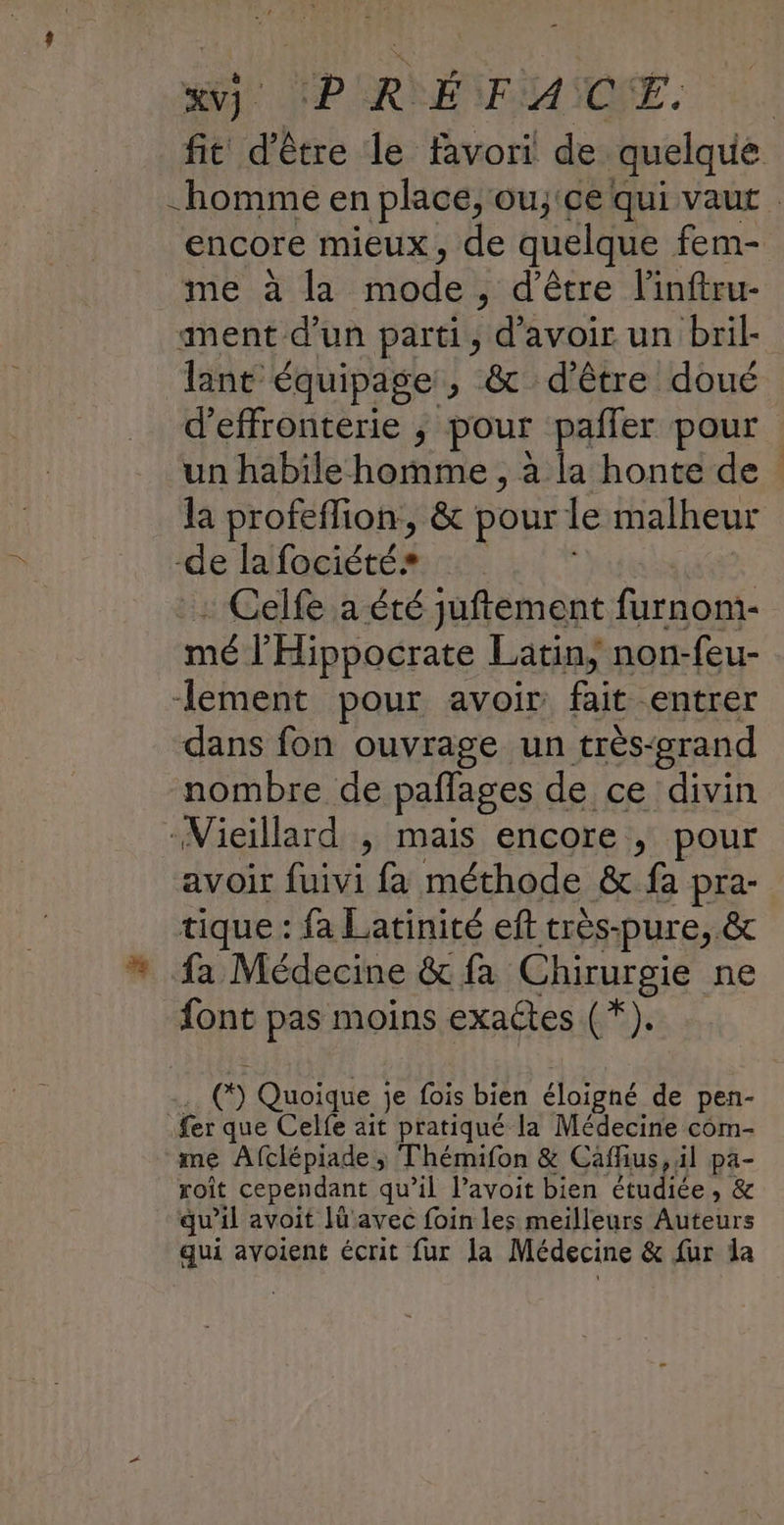 SE MP ERSÉNEMANOEE, fit d'être le favori de quelque homme en place, ouj'ce qui vaut encore mieux, de quelque fem- mea da Mbde , d'être l'inftru- ment d’un parti, d’avoir un bril- lant équipage, & d’être doué d’effronterie , pour paffer pour un habile homme , à la honte de la profeffion, & pour le malheur -de la fociété Celfe a été juftement furnom- mé l'Hippocrate Latin, non-feu- lement pour avoir fait entrer dans fon ouvrage un très-erand nombre de paffages de ce divin Vieillard , mais encore ; pour avoir es fa méthode & fa pra- tique : fa Latinité eft très-pure, & * fa Médecine & fa Chirurgie ne font pas moins exactes (*). (*) Quoique je fois bien éloigné de pen- £er que Celfe ait pratiqué la Médecine com- me Afclépiade ; Thémifon & Caffius, il pa- roît cependant qu’il l’avoit bien étudiée » & qu’il avoit lü'avec foin les meilleurs Auteurs qui avoient écrit fur la Médecine & fur da