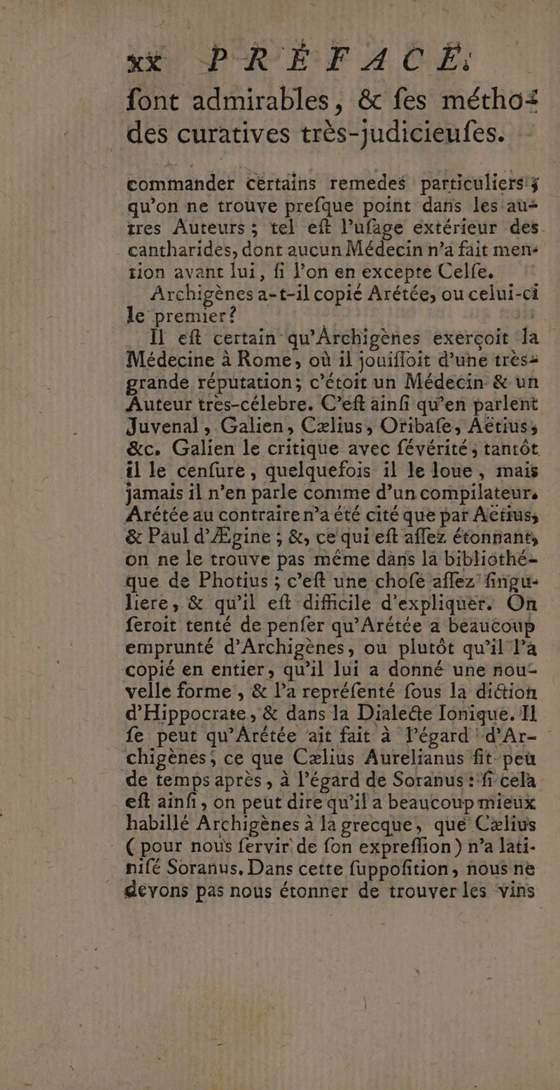 font admirables, & fes métho: des curatives trés-Judicieufes. commander Cértains remedes particuliers!3 qu’on ne trouve prefque point dans les au tres Auteurs ; tel eft l’ufage extérieur des. . cantharides, dont aucun Médecin n’a fait men: tion avant lui, fi l’on en excepte Celfe. Archigènes a-t-il copié Arétée, ou celui-ci le premier? . l eff certain qu’Archigènes exerçoit la Médecine à Rome, où il jouifloit d’une très grande réputation; c’étoit un Médecin & un Auteur tres-célebre. C’eft ainfi qu’en parlent Juvenal, Galien, Cælius, Oribafe, Aeriuss &c. Galien le critique avec févérités tantôt 4 le cenfure , quelquefois il le loue, mais jamais il n’en parle comme d’un compilateur, Arétée au contraire n’a été cité que par Actus, & Paul d'Ægine , &, ce qui eft aflez étonnant, on ne le trouve pas même dans la bibliothé- que de Photius ; c’eft une chofe aflez' fingu- liere, & qu'il eft difcile d'expliquer. On feroit tenté de penfer qu’Arétée a beaucoup emprunté d'Archigènes, ou plutôt qu’il l’a copié en entier, qu'il lui a donné une nou- velle forme , & l’a repréfenté fous la di&tion d'Hippocrate, & dans la Diale@te Tonique. Il fe peur qu'Arétée aïît fait à l’égard d'Ar- chigènes, ce que Cælius Aurelianus fit. peu de temps après , à l'égard de Soranus :‘f-cela eft ainf, on peut dire qu’il a beaucoup mieux habillé Archigènes à la grecque, que Cæxlius (pour nous fervir de fon expreflion) n’a lati- nilé Soranus, Dans cette fuppofition, nous ne devons pas nous étonner de trouver les vins