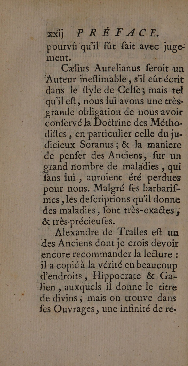 pourvû qu'il fût fait avec juge- ment. | _ Caælius Aurelianus feroit un Auteur ineftimable, s’il eût écrit dans le ftyle de Celfe; mais tel qu'il eft, nous lui avons une très- grande obligation de nous avoir confervé la Doëtrine des Métho- diftes , en particulier celle du ju- dicieux Soranus ; & la maniere de penfer des Anciens, fur un grand nombre de maladies , qui fans lui , auroient été perdues pour nous. Malgré fes barbarif- mes , lés defcriptions qu'il donne des maladies, font très-exaétes , & très-précieufes. _ Alexandre de Tralles eft un des Anciens dont je croïs devoir encore recommander la le@ure : il a copié à la vérité en beaucoup d’endroits, Hippocrate & Ga- lien , auxquels il donne le titre de divins ; mais on trouve dans fes Ouvrages, une infinité de re. »%