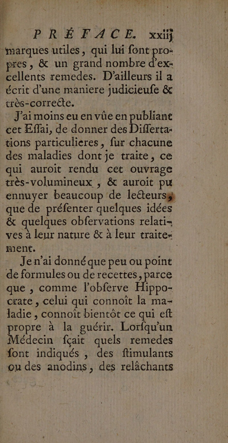 PRÉFACE. xx “marques utiles, qui DRE te | pres, & un grand nombre d'ex- cellents remedes. D'ailleurs il a écrit d’une maniere judicieufe & très-correcte. . J'ai moins eu en vûe en publiant cet Effai, de donner des Differta- tions particulieres, fur chacune des maladies dont je traite, ce qui auroit rendu cet ouvrage très-volumineux , & auroit pu ennuyer beaucoup de leéteursg que de préfenter quelques idées & quelques obfervations relati- ves à leur nature & à leur traite ment. | ; Je n'ai donné que peu ou point _de formules ou de recettes, parce que , comme fobferve Hippo- csate , celui qui connoit la ma- ladie , connoit bientôt ce qui eft propre à la guérir. Lorfqu’un Médecin fçait quels remedes font indiqués , des ftimulants ou des anodins, des relächants