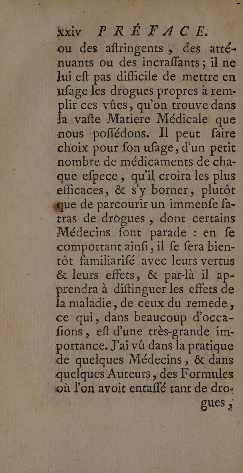 . L Hi (PURE FA CEE. ou des aftringents , des atté- nuants ou des incraffants ; il ne Jui eft pas difhcile de mettre en ufage les drogues propres à rem- plir ces vües, qu'on trouve dans Ja vafte Matiere Médicale que nous poffédons. Il peut faire choix pour fon ufage, d'un petit nombre de médicaments de cha- que efpece, qu'il croira les plus efficaces, & s’y borner, plutôt ue de parcourir un immenfe fa- _ tras de drôgues , dont certains Médecins font parade : en. fe comportant ainfi, il fe fera bien- tôt familiarifé avec leurs vertus & leurs effets, & par-là il ap- prendra à diftinguer les effets de la maladie, de ceux du remede, ce qui, dans beaucoup d’occa- fions , eft d’une très-grande im- portance. J'ai vü dans la pratique de quelques Médecins, & dans quelques Auteurs, des Formules où l’on avoit entaflé tant de dro: eee _gues;,