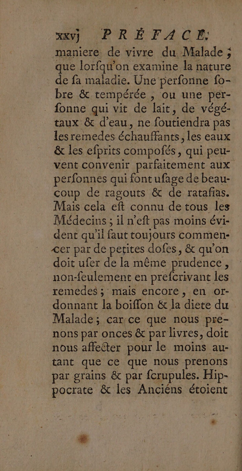 MU PREFAGE maniere de vivre du Malade ; que lorfqu'on examine la nature de fa maladie. Une perfonne fo- bre &amp; tempérée , Ou une per- fonne qui vit de lait, de végé- taux &amp; d’eau, ne RUE PA pas lesremedes haut hrs les eaux &amp; les efprits compofés , qui peu- vent convenir parfaitement aux perfonnes qui font ufage de beau- coup de ragouts &amp; de ratafias. Mais cela eft connu de tous les Médecins ; il n’eft pas moins évi- dent qu'il faut toujours commen- <er par de petites dofes, &amp; qu'on doit ufer de la même prudence d non-feulement en prefcrivant les reméedes ; mais encore, en or- donnant la boiflon &amp; la diete du Malade; car:ce que nous pre- nons par onces &amp; par livres, doit nous affecter pour le moins au- tant que ce que nous prenons par grains &amp; par fcrupules. Hip- pocrate &amp; les Anciéns étoient si
