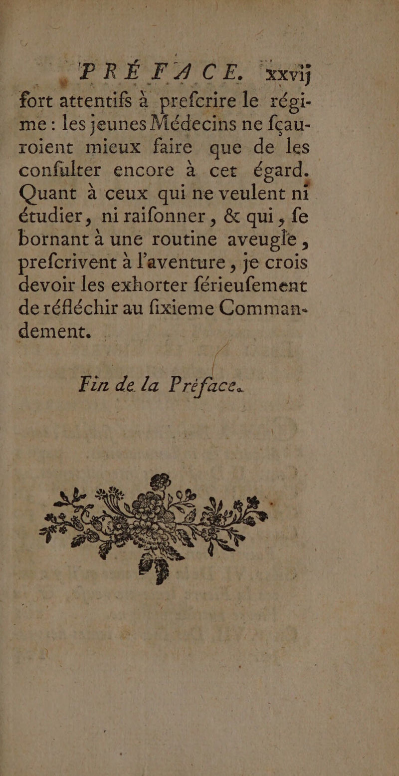 DA FA CE. ‘xxvi fort SUR à prefcrire le régi- me : les; jeunes 1 Médecins ne fçau- roient mieux faire que de ‘les confulter encore à.cet égard. Quant à ceux qui ne veulent ni étudier, ni raifonner, & qui, fe bornant à une routine aveugle, prefcrivent à l'aventure, je crois devoir les exhorter re es de réfléchir au fixieme Comman- dement.