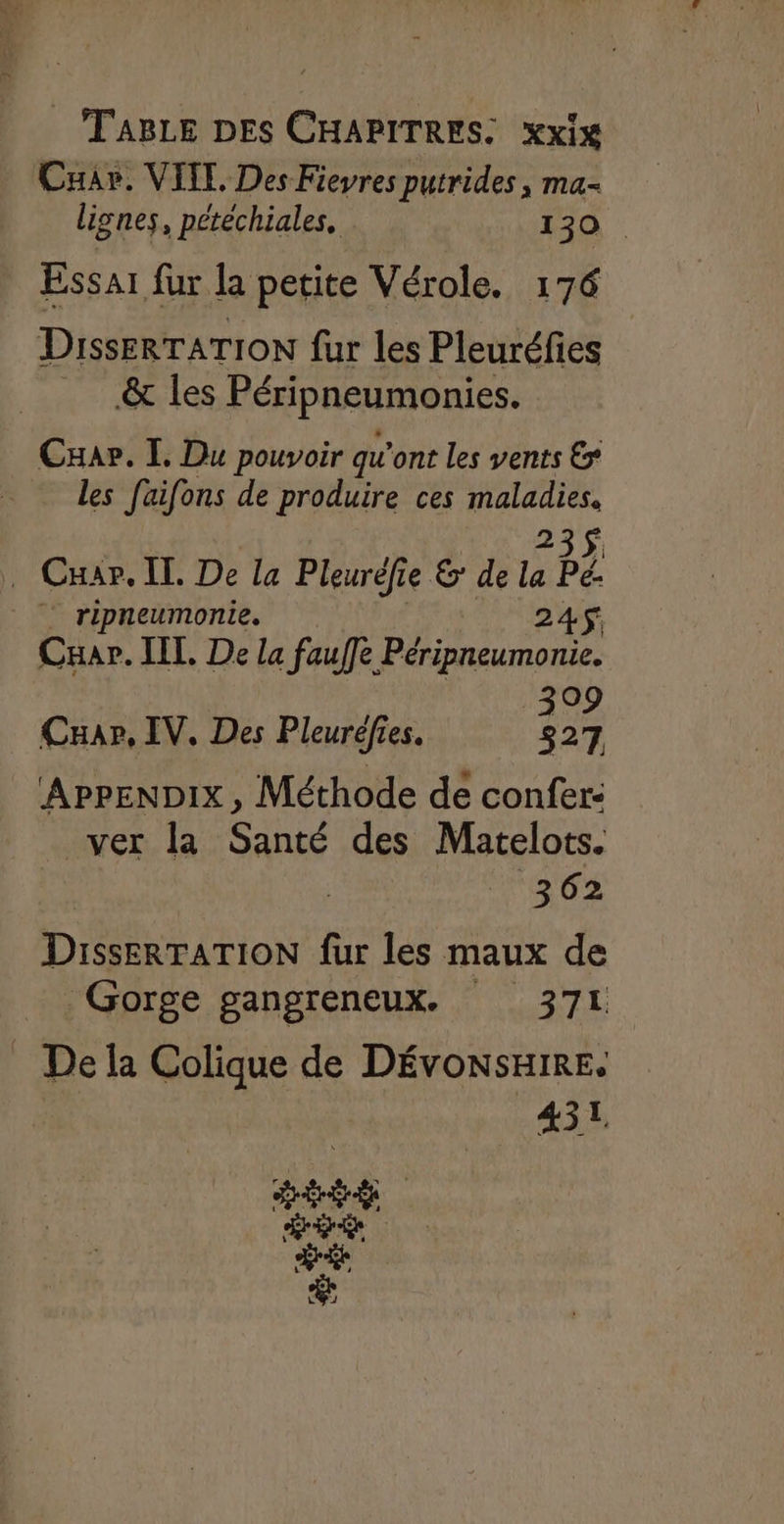 TABLE DES CHAPITRES: xxix Cuar. VITE. Des Fievres putrides, ma- lignes, pétéchiales. . 130 Essai fur la petite Vérole. 176 DissErTATION fur les Pleuréfies &amp; les Péripneumonies. Caar. I. Du pouvoir qu'ont les vents € les faifons de produire ces maladies. 235$. . Cxar. IL De la Pleurèfie &amp; de la Pé: : ripneumonie. 245 Cuar. IIL De la fauf]e Péripneumonie. 399 Cuar, IV, Des Pleuréefies. 827 APPENDIX, Méthode de confer: ver la Santé des Matelots. | | 362 DissERTATION fur les maux de Gorge gangreneux. 371 _ De la Colique de DÉVONSHIRE. 452 ER ENS
