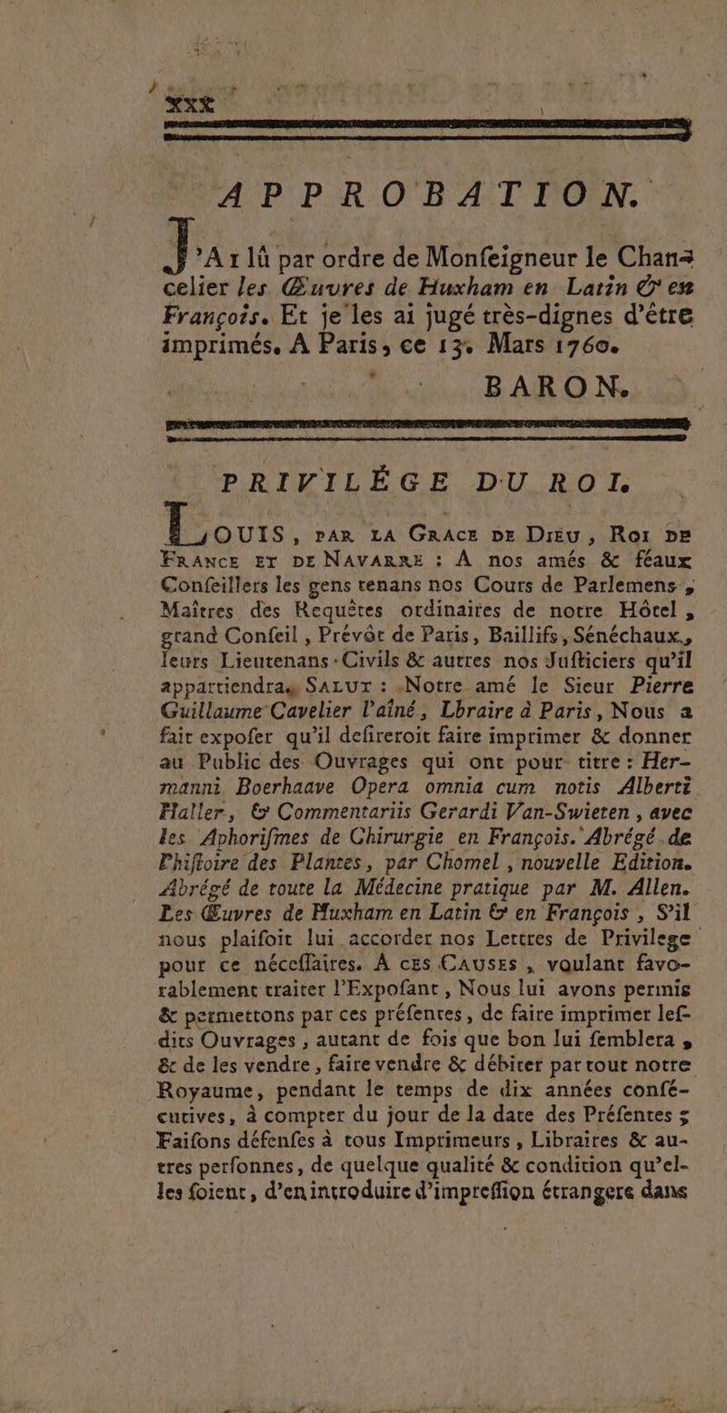 ha dé riens j À XXX : | APPROBATION. ] A 1 là par ordre de Monfeigneur le Chan= celier les Œuures de Huxham en Latin Ô'es François. Et je les ai jugé très-dignes d’être imprimés. À Paris, ce 13. Mars 1760. | ; BARON. PRIVILÉGE DU ROL | ai , PAR LA GRACE DE Dréu, Ror pe FRANCE ET DE NAVARRE : À nos amés &amp; féaux Confeillers les gens tenans nos Cours de Parlemens , Maîtres des Requêtes ordinaires de notre Hôcel , grand Confeil , Prévôt de Paris, Baillifs, Sénéchaux., leurs Lieutenans : Civils &amp; autres nos Jufticiers qu’il appartiendras SALUT : «Notre amé le Sieur Pierre Guillaume Cavelier l'aîné, Lbraire à Paris, Nous a fait expofer qu’il defireroit faire imprimer &amp; donner au Public des Ouvrages qui ont pour titre : Her- manni Boerhaave Opera omnia cum notis Alberti Faller, © Commentariis Gerardi Van-Swieten , avec les Aphorifmes de Chirurgie en François. Abrégé.de Phiftoire des Plantes, par Chomel , nouvelle Edition. Abrégé de route la Médecine pratique par M. Allen. Les Œuvres de Muxham en Latin &amp; en François , S'il nous plaifoit lui accorder nos Lertres de Privilege pour ce néccflaires. À ces CAUSES , voulant favo- rablement traiter l’'Expofant, Nous lui avons perinis &amp; permettons par ces préfentes, de faire imprimer lef- dits Ouvrages , autant de fois que bon lui femblera , &amp;r de les vendre, faire vendre &amp; débiter par tout notre Royaume, pendant le temps de dix années confé- cutives, à compter du jour de la date des Préfentes 5 Faifons défenfes à tous Imprimueurs , Libraires &amp; au- tres perfonnes, de quelque qualité &amp; condition qu’el- les foient, d’enintroduire d’impreffion étrangere dans