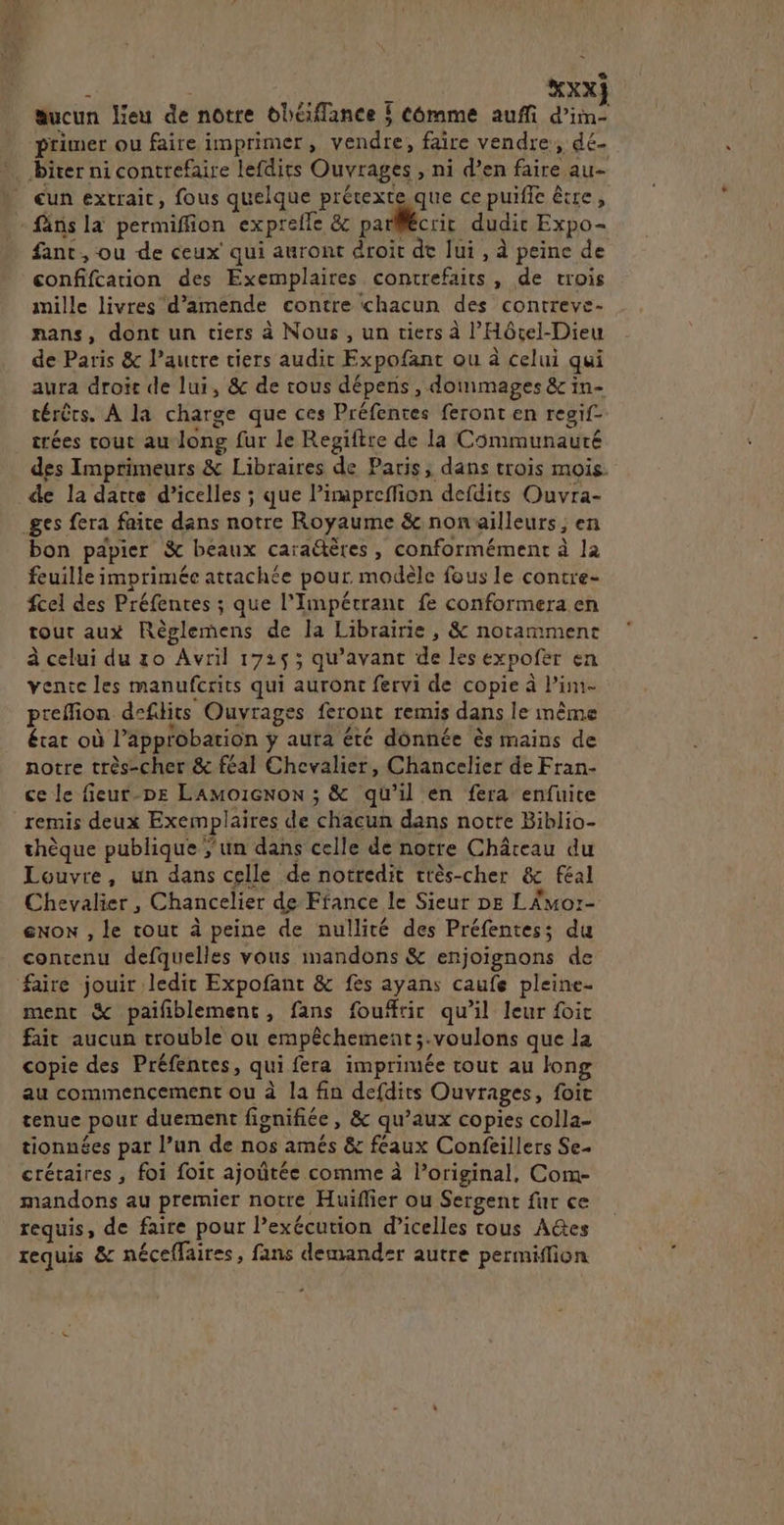 A XXX} sucun lieu de notre bhéffance 5 Comme auffi d’im- primer ou faire imprimer, vendre, faire vendre, dé. Diter ni contrefaire lefdits Ouvrages , ni d’en faire au- ) eun extrait, fous quelque prétexte que ce puiffe être, - fäns la permiffion exprefle & parlécrit dudir Expo- fant , ou de ceux’ qui auront droit dt lui , à peine de confifcarion des Exemplaires contrefaits , de trois mille livres d'amende contre chacun des contreve- nans, dont un tiers à Nous , un tiers à l’Hôcel-Dieu de Paris & l’autre tiers audit Expofant ou à celui qui aura droit de lui, & de rous dépens , dommages & in- térêrs. À la charge que ces Préfenres feront en resif- trées cout au long fur le Regiftre de la Communauré des Imprimeurs & Libraires de Paris, dans trois mois. de la darte d’icelles ; que Pimapreffion defdits Ouvra- ges fera faite dans notre Royaume & nonaïlleurs ; en bon papier & beaux caraëtères, conformément à la feuille imprimée attachée pour. modèle fous le contre fcel des Préfentes ; que l'Impétrant fe conformera en tout aux Règlemens de la Librairie, & notamment à celui du ro Avril 17253 qu'avant de les expofer en vente les manufcrits qui auront fervi de copie à Pim- preflion defdits Ouvrages feront remis dans le même état où l'approbation ÿ aura été donnée ès mains de notre très-cher & féal Chevalier, Chancelier de Fran- ce le fieur-DE LAMoicnon ; & qu’il en fera enfuite remis deux Exemplaires de chacun dans notte Biblio- thèque publique ; un dans celle de notre Château du Louvre, un dans celle de notredit très-cher & féal Chevalier , Chancelier de France le Sieur DE LAmor- eNon , le tout à peine de nullité des Préfentes; du contenu defquelles vous mandons & enjoignons de faire jouir ledit Expofant & fes ayans caufe pleine- ment & paifiblement, fans foufrir qu’il leur foic fait aucun trouble ou empêchement;.voulons que la copie des Préfentes, qui fera imprimée tout au long au commencement ou à la fin defdits Ouvrages, foit tenue pour duement fignifiée, & qu’aux copies colla- tionnées par l’un de nos amés & féaux Confeillers Se. crétaires , foi foir ajoûtée comme à l'original, Com- mandons au premier notre Huiflier ou Sergent fur ce requis, de faire pour l’exécution d’icelles trous A@es requis & néceffaires, fans demander autre permiffion