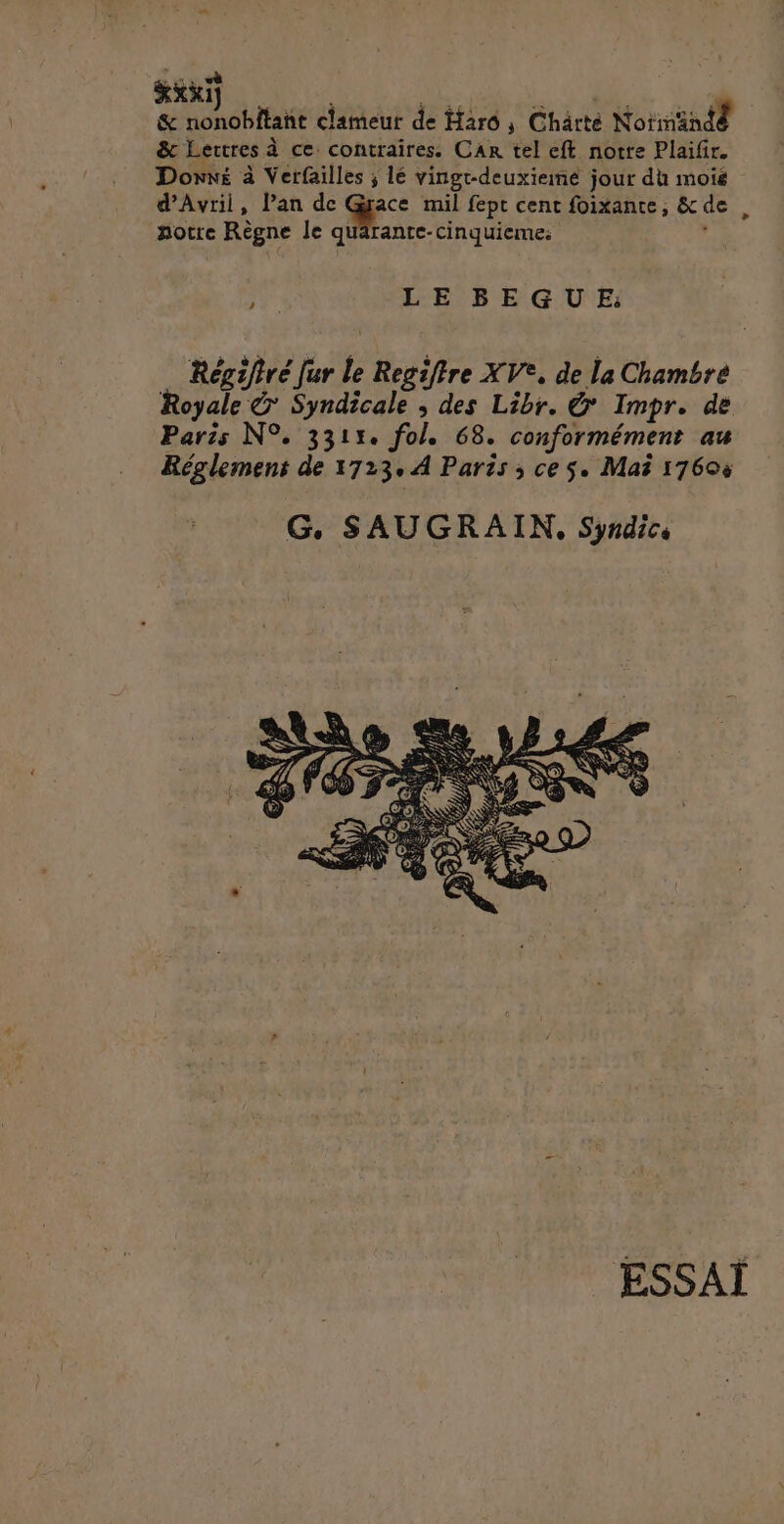 ExxT | Mb: de ds | & nonobitant clameur de Harô ; Chärté Notnind® &c Lettres à ce contraires. Car tel eft notre Plaifir. Dons à Verfailles ; lé vingt-deuxiemé jour du mois d'Avril, lan de d: mil fept cent foixante, &de , notre Règne le quarante-cinquieme: , à LE BEGUE: _ Régiftré fur le Regiffre XV°, de la Chambre Royale Syndicale ; des Libr. & Impr. de Paris N°. 3311. fol. 68. conformément au Réglement de 1723, À Paris ; ces. Mai 17606 G. SAUGRAIN, Syndics ESSAÏ