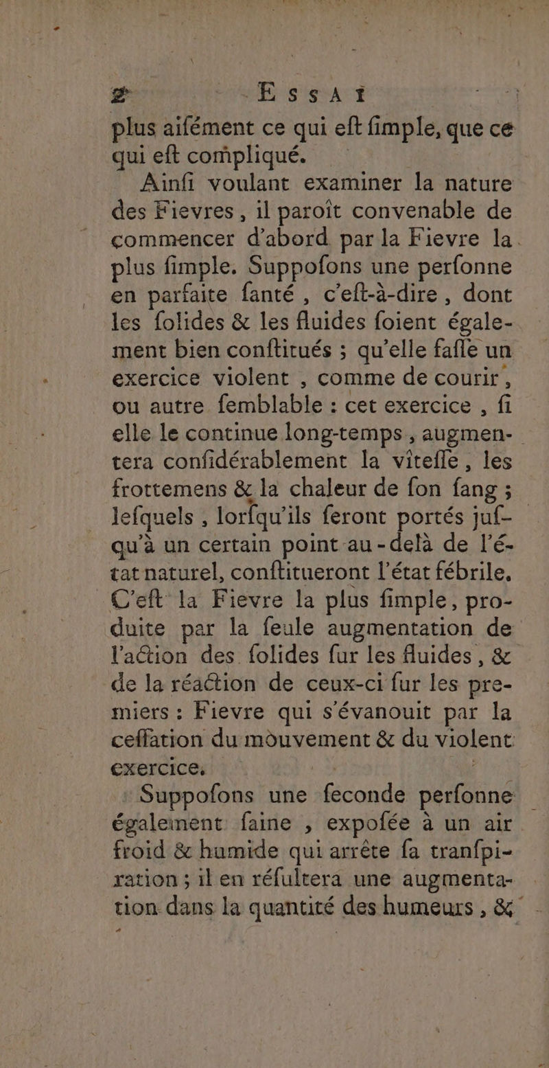 & db CRIER | plus ailément ce qui eft fimple, que ce qui eft compliqué. Ainfi voulant examiner la nature des Fievres , il paroît convenable de commencer d’abord. par la Fievre la. plus fimple. Suppofons une perfonne en parfaite fanté, c’eft-à-dire, dont les folides & les fluides foient égale- ment bien conftitués ; qu'elle fafle un exercice violent , comme de courir, ou autre. femblable : cet exercice , fi elle le continue long-temps, augmen- tera confidérablement la vitefle, les frottemens & la chaleur de fon fang ; ; lefquels , lorfqu ils feront portés juf- qu’à un certain point au-delà de l’é- tat naturel, conftitueront l’état fébrile, C'eft la Fievre la plus fimple, pro- duite par la feule augmentation de l'ation des folides fur les fluides, & de la réaction de ceux-ci fur les pre- miers : Fievre qui s'évanouit par la ceffation du mouvement & du violent exercice, Suppofons une féconde perfonne également: faine , expofée à à un air froid & humide qui arrête fa tranfpi- ration ; il en réfultera une augmenta- tion dans la quantité des humeurs , &