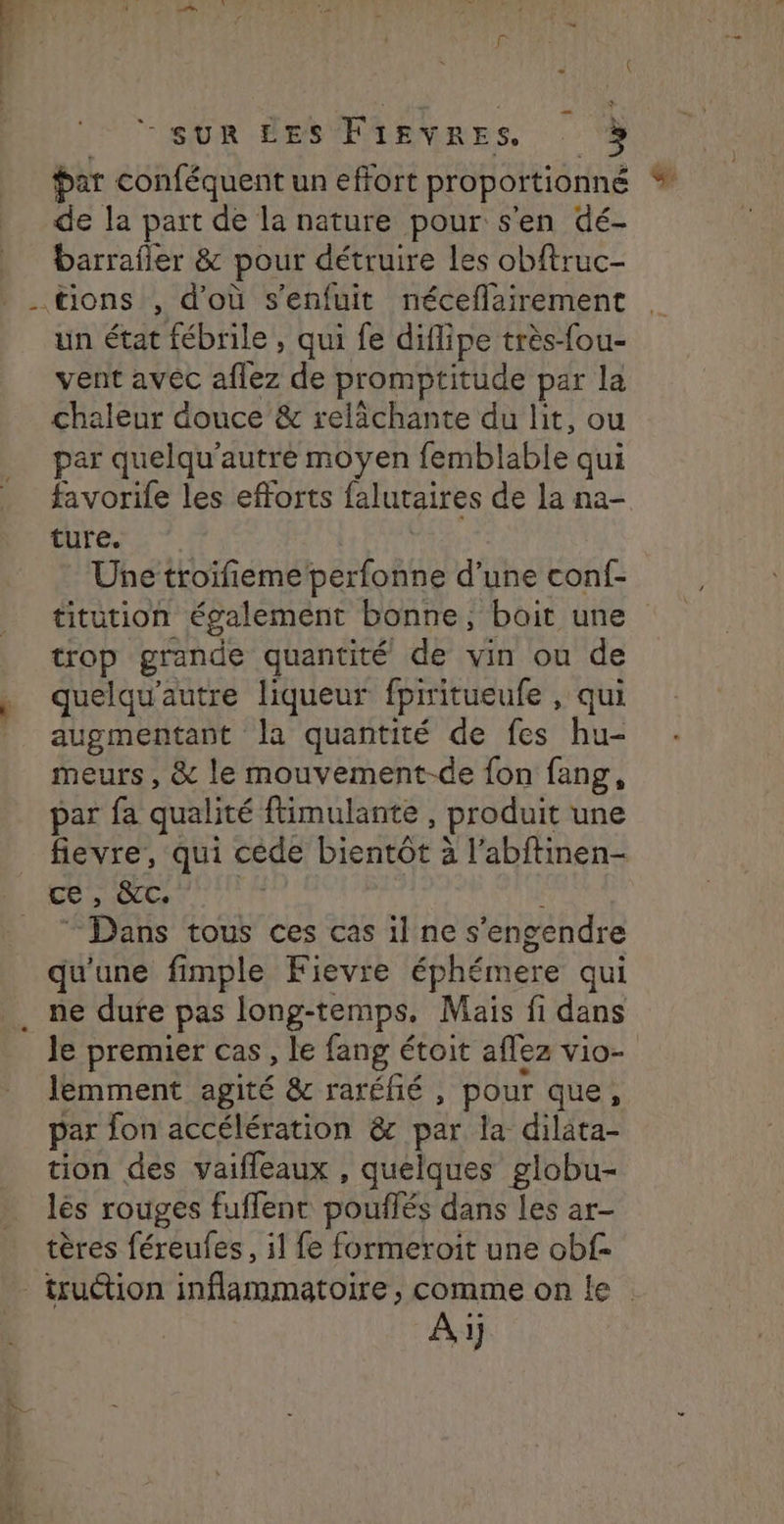 Par conféquent un effort proportionné % de Ja part de la nature pour s'en dé- barrafier & pour détruire les obftruc- un état fébrile , qui fe diflipe très-fou- vent avec aflez de promptitude par la chaleur douce & relichante du lit, ou par quelqu'autre moyen femblable qui favorife les efforts falutaires de la na- ture. Une troifiemeperfonne d’une conf- titution également bonne, boit une trop grande quantité de vin ou de quelqu’autre liqueur fpiritueufe , qui augmentant la quantité de fes hu- meurs , & le mouvement-de fon fang, par fa qualité ftimulante , produit une fievre, qui cède bientot à l’abftinen- CSN © Dans tous ces cas il ne s’engendre qu'une fimple Fievre éphémere qui ne dure pas long-temps, Mais fi dans le premier cas, le fang étoit aflez vio- Jemment agité & raréñé , pour que, par fon accélération & par la dilata- tion des vaiffleaux , quelques globu- lés rouges fuffent pouffés dans les ar- tères féreufes, il fe formeroit une obf- Ai