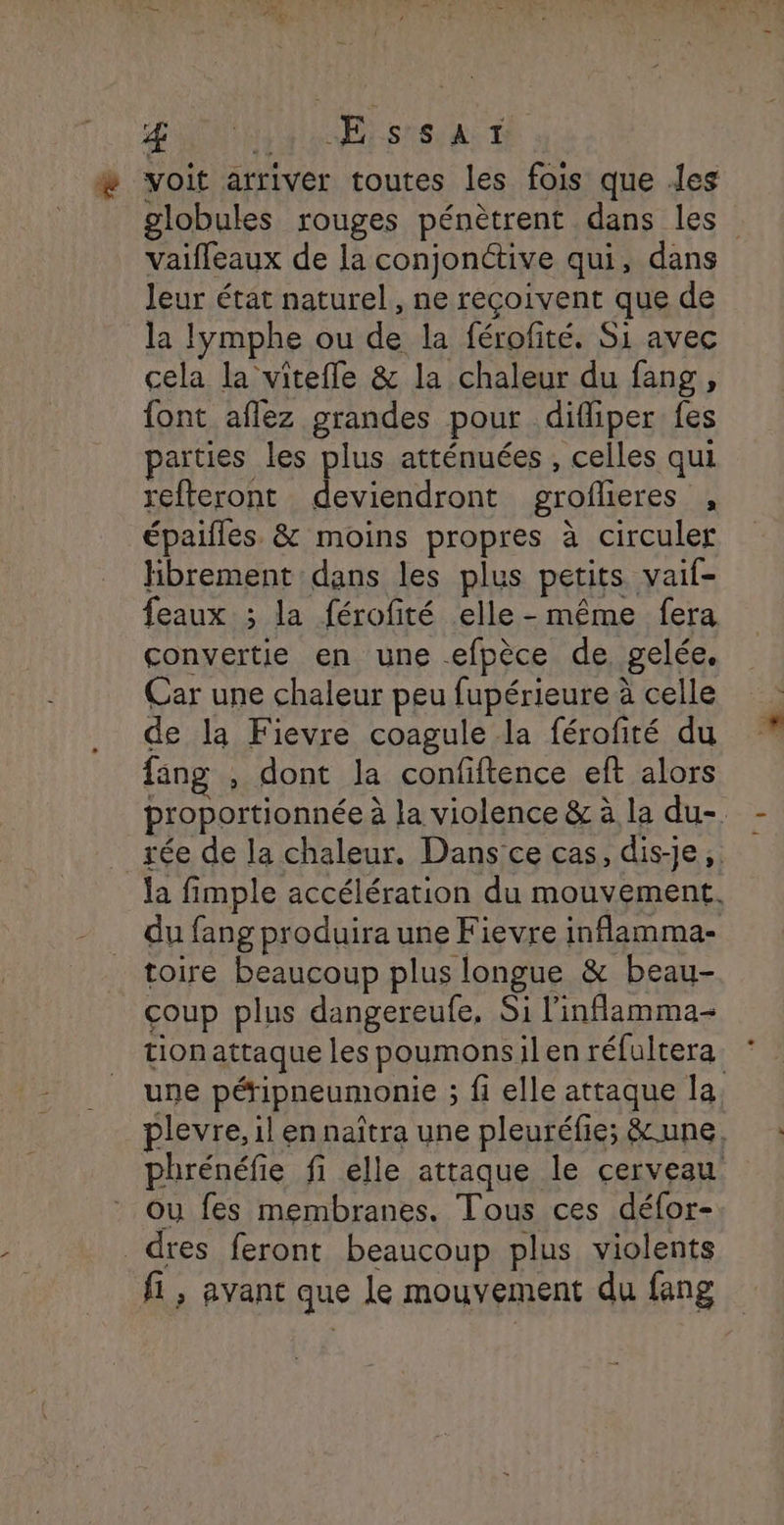 » voit arriver toutes les fois que les globules rouges pénètrent dans les” vaifleaux de la conjonctive qui, dans leur état naturel, ne reçoivent que de la lymphe ou de la férofité. Si avec cela la vitefle & la chaleur du fang, font aflez grandes pour difliper fes parties les plus atténuées , celles qui refteront deviendront groflieres , épaifles. & moins propres à circuler Hbrement dans les plus petits vaif- feaux ; la férofité elle-même fera convertie en une efpèce de, gelée. Car une chaleur peu fupérieure à celle de la Fievre coagule la férofité du {ang , dont la confiftence eft alors proportionnée à la violence & à la du-. _ée de la chaleur. Dans'ce cas, dis-je, la fimple accélération du mouvement. du fang produira une Fievre inflamma- toire beaucoup plus longue & beau- coup plus dangereufe, Si l'inflamma- tionattaque les poumonsilen réfultera une péripneumonie ; fi elle attaque la plevre, il en naîtra une pleuréfie; &une, phrénéfie fi elle attaque le cerveau Ou fes membranes. Tous ces défor- _dres feront beaucoup plus violents fi , avant que le mouvement du fang