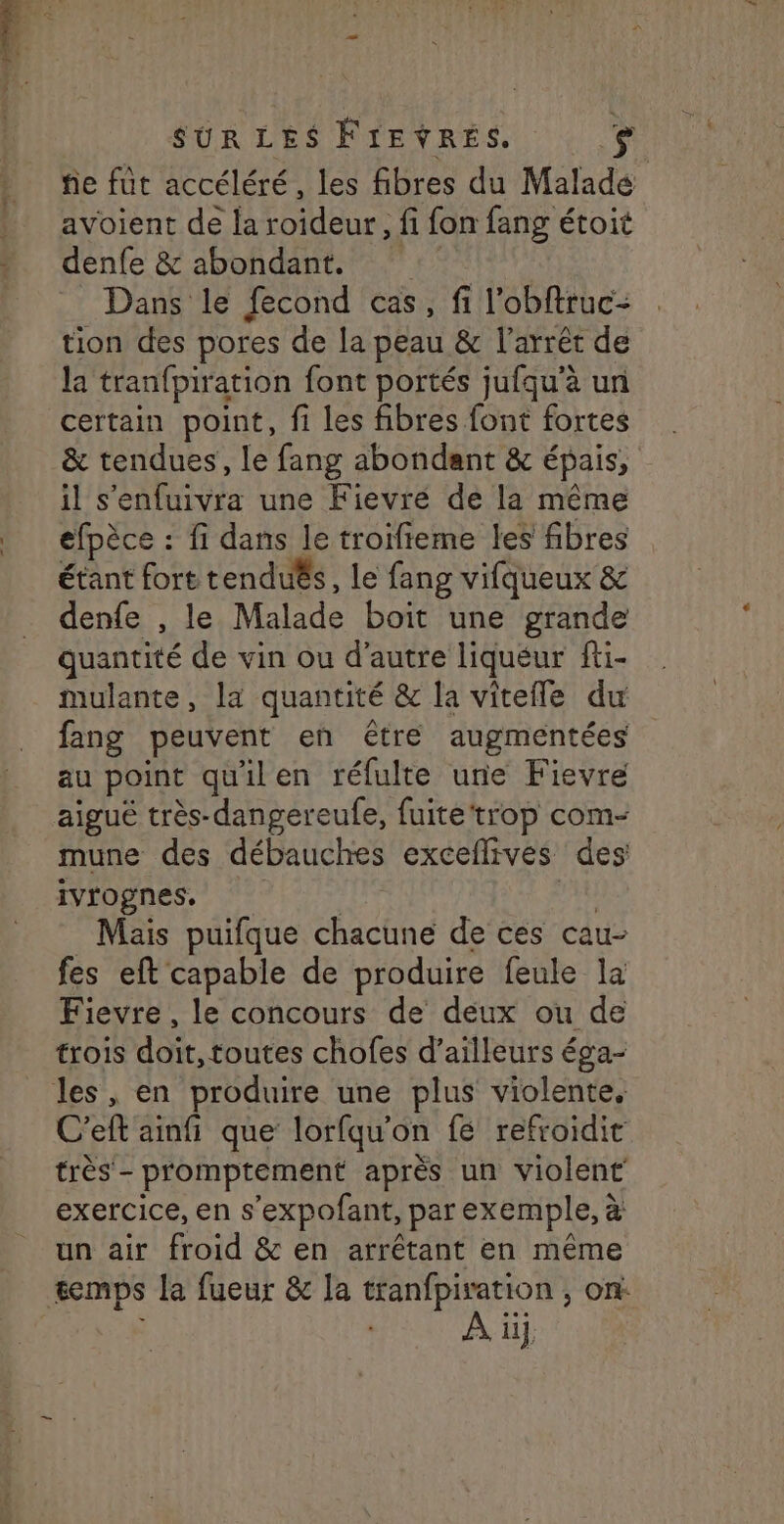 L Er FEES Pr È A ‘ > + fe fut accéléré, les fibres du Malade avoient de la roideur, fi fon fang étoit denfe & abondant. Dans le fecond cas, fi l’obftruc- tion des pores de la peau & l'arrêt de la tranfpiration font portés jufqu'à un certain point, fi les fibres font fortes & tendues, le fang abondant & épais, efpèce : fi dans le troifieme les fibres étant fort tenduËs, le fang vifqueux & denfe , le Malade boit une grande quantité de vin ou d'autre liquéur fi- mulante, la quantité & la vitefle du fang peuvent en être augmentées au point quilen réfulte une Fievre aigué très-dangereufe, fuite‘trop com- mune des débauches exceflives des ivrognes, | | Mais puifque chacune de ces cau- fes eft capable de produire feule la Fievre , le concours de deux ou de trois doit,toutes chofes d’ailleurs éga- C’eft ainfi que lorfqu'on fé refroidit très - promptement après un violent exercice, en s’expofant, par exemple, à un air froid & en arrétant en même