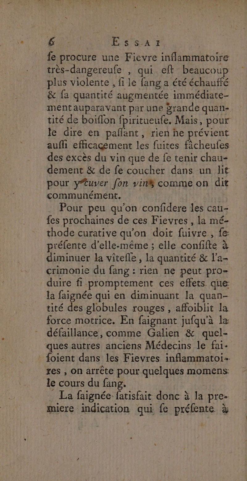 fe procure une Fievre inflammatoire très-dangereufe , qui. eft beaucoup plus violente , fi le fang a été échauffé & fa quantité augmentée immédiate- tité de boiflon fpiritueufe. Mais, pour le dire en pañlant, rien he prévient aufli efficacement les fuites fàcheufes des excès du vin que de fe tenir chau- dement & de fe coucher dans un lit pour yuver fon vin$ comme on dit communément. | Pour peu qu'on confidere les cau- fes prochaines de ces Fievres , la mé- thode curative qu'on doit fuivre, fe préfente d'elle-même ; elle confifte à diminuer la vitefle , la quantité & l’a- crimonie du fang : rien ne peut pro- duire fi promptement ces effets que la faignée qui en diminuant la quan- tité des globules rouges, affoiblit la force motrice. En faignant jufqu’à la défaillance, comme Galien & quel- ques autres anciens Médecins le fai- foient dans les Fievres inflammatoi- res , on arrête pour quelques momens: le cours du fang. La faignée fatisfait donc à la pre- miere indication qui fe préfente à