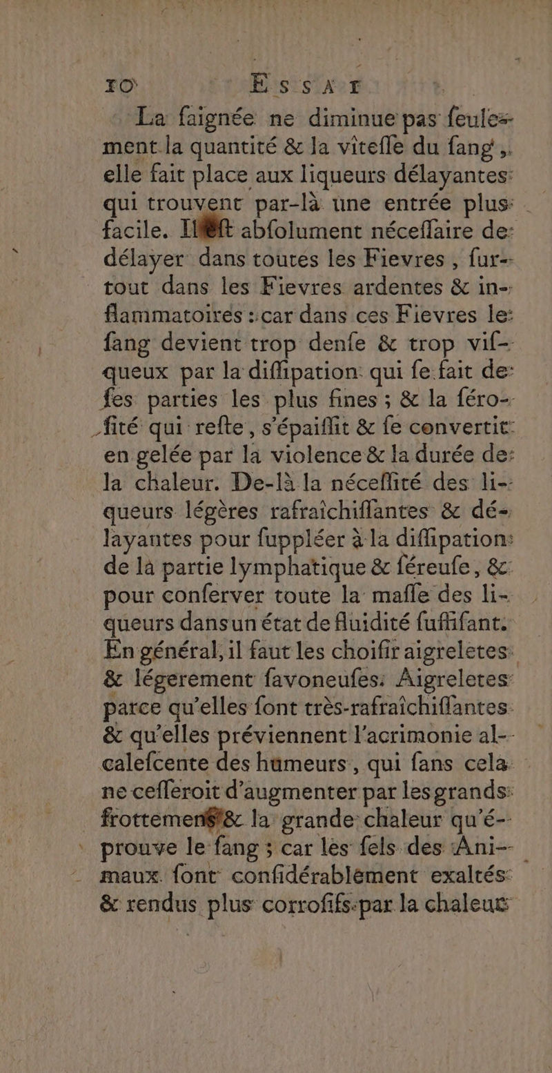 FO EssaAr La faignée ne diminue pas feulez- ment la quantité & la vitefle du fang,. elle fait place aux liqueurs délayantes: qui trouvent par-là une entrée plus: facile. If abfolument néceflaire de: délayer dans toutes les Fievres , fur tout dans les Fievres ardentes & in- flammatoires ::car dans ces Fievres le: fang devient trop denfe & trop vif- queux par la diffipation: qui fe fait de: fes parties les plus fines ; & la féro- _fité qui refte, s'épaiflit & fe convertit: en gelée par la violence & la durée de: la chaleur. De-là la néceflité des li- queurs lépères rafraîchiflantes & dé- layantes pour fuppléer à la difipation: de là partie lymphatique & féreule, &: pour conferver toute la mafle des li- queurs dansun état de fluidité fufifant. En général, il faut les choifir aigreletes: & légerement favoneufes: Aigreletes: parce qu’elles font très-rafraîchiflantes. & qu’elles préviennent l'acrimonie al-- calefcente des hümeurs, qui fans cela ne cefleroit d'augmenter par lesgrands: frottemenft& la grande chaleur qu’é- prouve le fang ; car les fels des Ani- maux. font confidérablément exaltés: & rendus plus corrofifs-par la chaleut