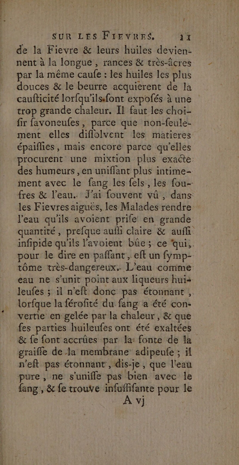 ÿ SUR LES FIEVRES 1ï de la Fievre &amp; leurs huiles devien- nent à la longue, rances &amp; très-âcres par la même caufe : les huiles les plus douces &amp; le beurre acquierent de la caufticité lorfqu’ilsfont expofés à une trop grande chaleur. Il faut les choi- fir favoneufes, parce que non-feule- ment elles diflolvent les matieres épaiflies, mais encore parce qu'elles procurent une mixtion plus exacte des humeurs , en uniffant plus intime- ment avec le fang les fels:, les fou-- fres &amp; l’eau. J'ai fouvent vû , dans les Fievres aiguës, les Malades rendre l’eau qu'ils avoient prife en grande quantité, prefque auf claire &amp; aufli infipide qu'ils lavoient bûe ; ce ‘qui. pour le dire en paflant , eft un fymp- tôme très-dangereux.. L’eau comme eau ne s’unit point aux liqueurs huis leufes ; il n'eft donc pas étonnant :. lorfque la férofité du fang a été con- vertie en gelée par la chaleur, &amp; que fes parties huileufes ont été exaltées &amp; fe font accrûes par la: fonte de la graiffle de la membrane’ adipeufe ; ïl n'eft pas étonnant , dis-je , que l'eau pure , ne s'unifle pas bien avec le fang, &amp; fe trouve infuffifante pour le
