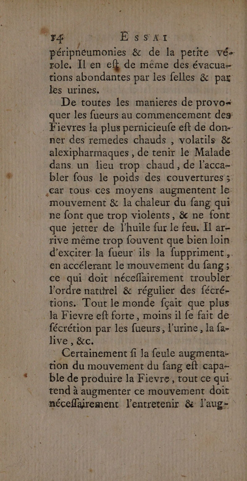 F4æ Essat péripnéumonies &amp; de la petite vé- role, [l en ef de même des évacua- tions abondantes par les felles &amp; par les urines. De toutes les manieres de provos quer les fueurs au commencement des: . Fievres la plus pernicieufe eft de don-- ner des remedes chauds , volatils &amp;c. alexipharmaques , de tenir le Malade dans un lieu trop chaud, de l’acca- bler fous le poids des couvertures; car tous ces moyens augmentent le: mouvement &amp; la chaleur du fang qui ne font que trop violents, &amp; ne font que jetter de l'huile fur le feu. I ar- rive même trop fouvent que bien loin d’exciter la fueur' ils la fuppriment.. en accélerant le mouvement du fang;. ce qui doit néceflairement troubler l'ordre naturel &amp; régulier des fécré- tions.. Tout le monde fçait que plus la Fievre eft forte, moins il fe fait de fécrétion par les fueurs, l'urine, la fa- live , &amp;c. Certainement fi la feule augmenta- tion du mouvement du fang eft capa- ble de produire la Fievre, tout ce qui tend à augmenter ce mouvement doit néceflairement l’entretenir &amp; l’aug- .