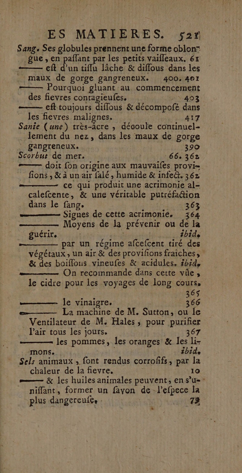 Sang. Ses globules prennent une forme oblon: gue , en paflant par les petits vaifleaux, 6x — eff d'un tiflu lâche & diffous dans les . maux de gorge gangreneux. 400.401 ——— Pourquoi gluant au. commencement des fievres conragieufes. HN-403 —— eft toujours difflous & décompofé dans les fievres malignes. Bree 417 Sanie (une) très-âcre , découle continuel- lement du nez, dans les maux de gorge | gangreneux. 390 Scorbut de mer. 66° 362 _# doit fon origine aux mauvaifes provi= fions ; & à un air falé , humide & infeû. 36z ce qui produit une acrimonie al- calefcente, & une véritable putréfa&ion dans le fang. Re LES = Signes de cette acrimonié. 364 Moyens de la prévenir ou de la mr bide par un régime afcefcent tiré des végétaux , un air & des provifions fraiches, & des boiflous vineufes & acidules, £b5de On recommande dans cette vûe, le cidre pour les voyages de long cours, 365 le vinaigre, 366 La machine de M. Sutton, ou le Ventilateur de M. Hales, pour purifier . Pair tous les jours. 367 les pommes, les oranges & les li- mons. ibide Sels animaux, font rendus corroffs, par la chaleur de la fievre, 10 = & les huiles animales peuvent, en s’u» _ niffant, former un fayon de -l’efpece la plus dangereufe. : 73 guérir. *