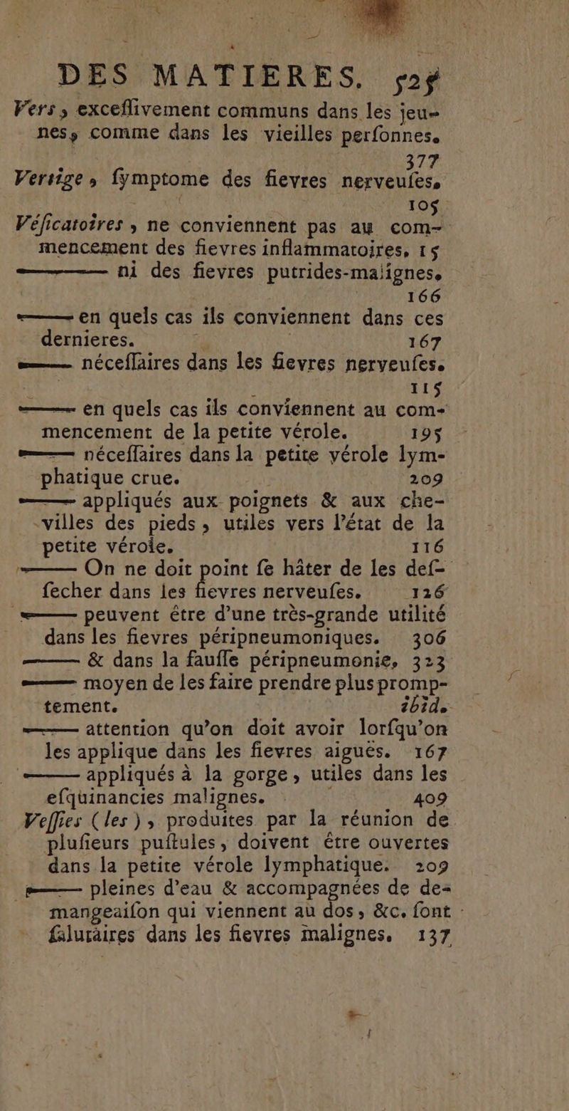 = DES MATIERES, sf Fers , exceflivement communs dans les jeu nesÿ comme dans les vieilles perfonnes. 377 Versige, fymptome des fieyres nerveules, 10$ Véficatoires ; ne conviennent pas au com- mencement des fievres inflammatoires, 15 ni des fievres putrides-maiignes, 166 ——— en quels cas ils conviennent dans ces dernieres. £ 167 —… néceffaires dans les fevres nerveufes. 44 É 115 — en quels cas ils conviennent au com- mencement de la petite vérole. 195$ —— néceffaires dans la petite vérole lym- phatique crue. 209 — appliqués aux poignets &amp; aux che- villes des pieds, utiles vers l’état de la petite véroie. 116 —— On ne doit point fe hâter de les def= fecher dans les fievres nerveufes. 116 ——— peuvent être d’une très-grande utilité dans les fievres péripneumoniques. 306 —— &amp; dans la faufle péripneumenie, 323 — moyen de les faire prendre pluspromp- tement. bide —— attention qu’on doit avoir lorfqu’on les applique dans les fievres aigues. 167 — appliqués à la gorge, utiles dans les efquinancies malignes. 409 Veffies (les), produites par la réunion de plufeurs puftules, doivent être ouvertes dans la petite vérole lymphatique. 209 _——— pleines d’eau &amp; accompagnées de de mangeaifon qui viennent aù dos, &amp;c. font :