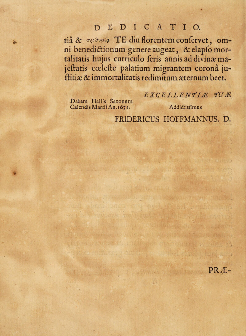 tia & irp2n>t*t* TE diu florentem confervet, om¬ ni benedi&ionum genere augeat, & elaplb mor¬ talitatis hujus curriculo feris annis ad divinae ma- jeftatis coelefte palatium migrantem corona ju- ftitix & immortalitatis redimitum aeternum beet. EXCELLENSIJE tU M Dabam Hallis Saxonum Calendis Martii An. 1671. Addi&isfimus FRIDERICUS HOFFMANNUS. D. PRT-