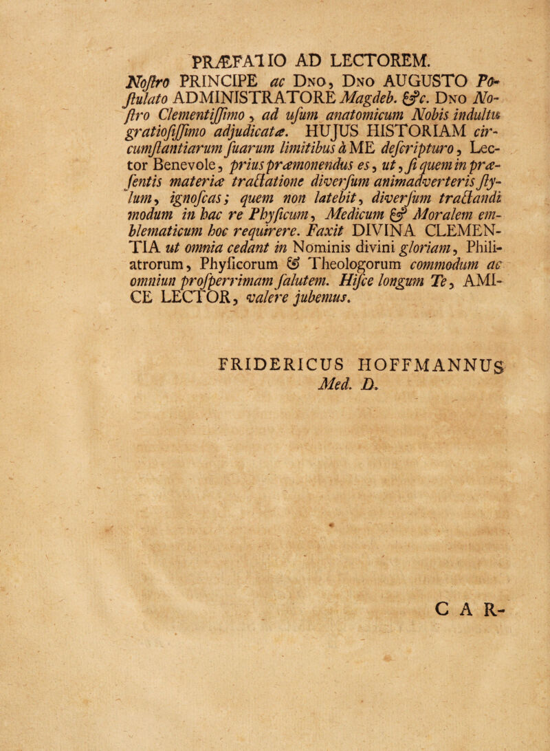 PRALFA1 IO AD LECTOREM. Noflro PRINCIPE ac Dno, Dno AUGUSTO Po- Jtulato ADMINISTRATORE Magdeb. &c. Dno No- /Iro ClementiJJimo, ad ufum anatomicum Nobis indultu gratiofijfimo adjudicata. HUJUS HISTORIAM cir- cumjlantiarum fiuarum limitibus h ME defcripturo, Lec¬ tor Benevole, prius pramonendus es, ut, fi quem in pra- fientis materia trattatione diverfium animadverteris fiy- lum, ignoficas; quem non latebit, diverfium trailandi modum in hac re Phy ficum, Medicum £5? Moralem em- hlematicum hoc requirere. Faxit DIVINA CLEMEN¬ TIA ut omnia cedant in Nominis divini gloriam, Phili- atrorum, Phylleorum Theologorum commodum ac omniutt profipenimam fialutem. Hifice longum Te, AMI¬ CE LECTOR, valere jubemus. FRIDERICUS HOFFMANNUS Med. D. CAR-