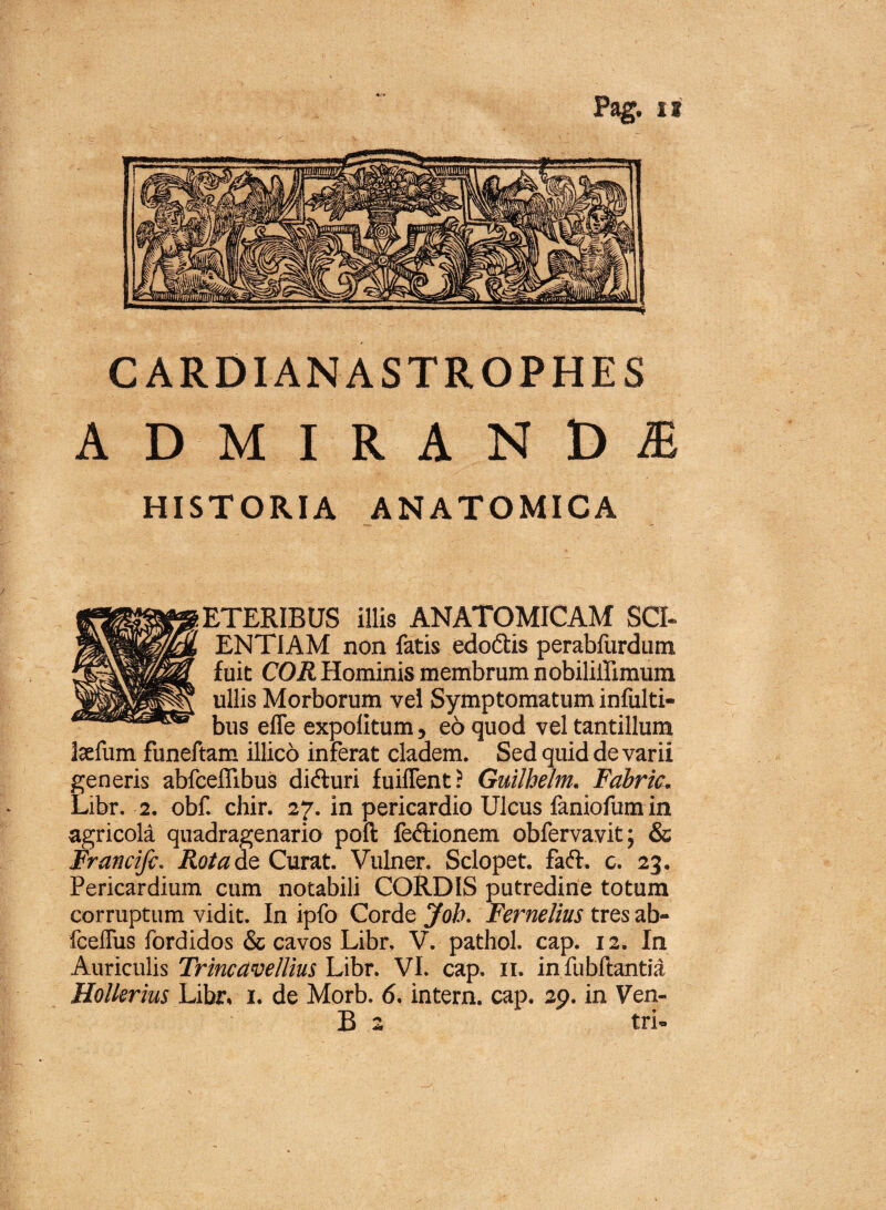 *r* Pag. ii C ARDIANA STROPHE S ADMIRANDA HISTORIA ANATOMICA ETERIBUS illis ANATOMICAM SCI¬ ENTIAM non fatis edo&is perabfurdum fuit COR Hominis membrum nobiliilimum ullis Morborum vel Symptomatum infulti- bus effe expolitum, e6 quod vel tantillum Isefum funeftam illico inferat cladem. Sed quid de varii generis abfcellibus dicfturi fuiffent? Guilhelm. Fabric. Libr. 2. obf. chir. 27. in pericardio Ulcus faniofum in agricola quadragenario poft fedtionem obfervavit; & Francifi. Rota de Curat. Vulner. Sclopet. faft. c. 23. Pericardium cum notabili CORDIS putredine totum corruptum vidit. In ipfo Corde Job. Fernelius tres ab- fceffus fordidos & cavos Libr. V. pathol. cap. 12. In Auriculis Trincavellius Libr. VI. cap. 11. in fubftantia Hollerius Libr. 1. de Morb. 6. intern. cap. 29. in Ven- B 2 tri-