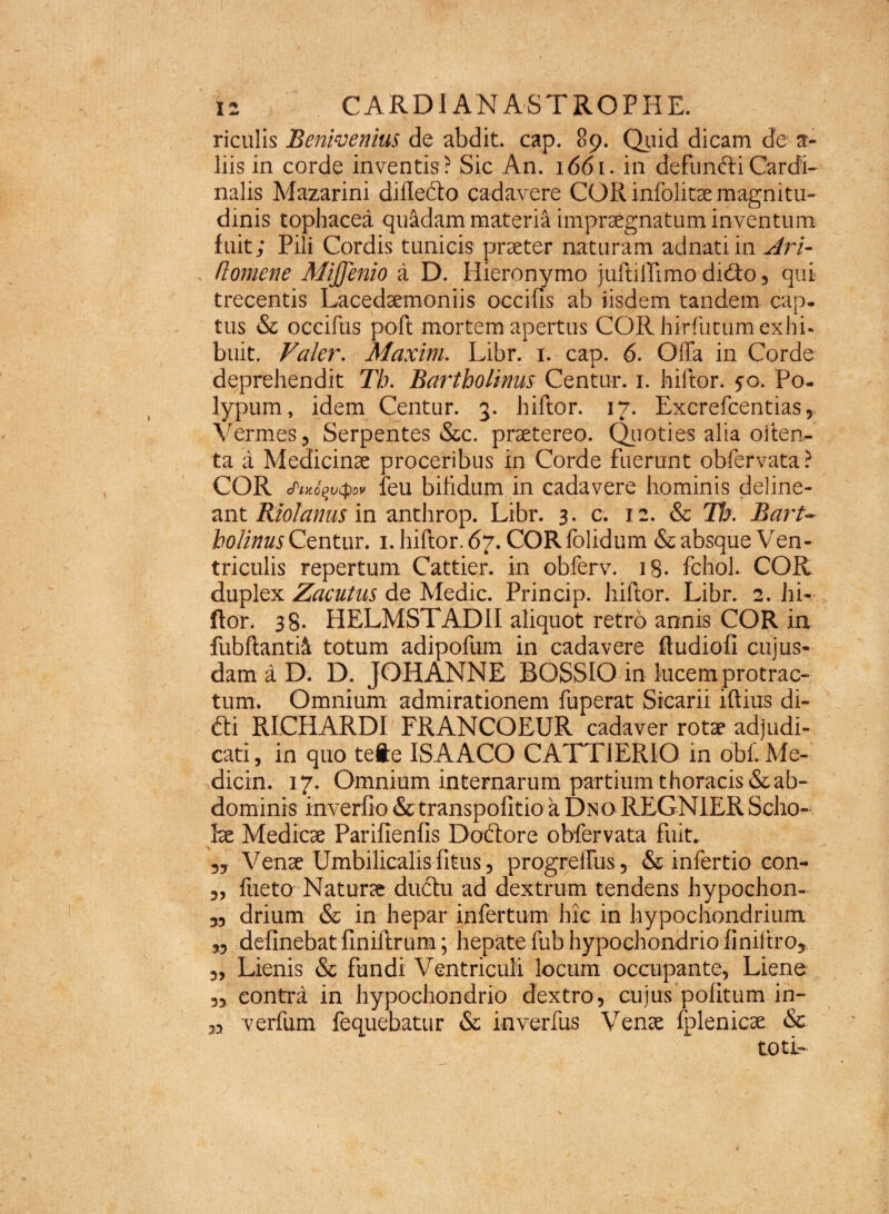 riculis Benwenius de abdit cap. 89. Quid dicam de a- liis in corde inventis ? Sic An. 1661. in defunfti Cardi¬ nalis Mazarini diflefto cadavere COR infolitae magnitu¬ dinis tophacea quadam materia impraegnatum inventum fuit; Pili Cordis tunicis praeter naturam adnatiin Ari- . (lomene MiJJenio a D. Hieronymo juftilTimo dufto, qui trecentis Lacedaemoniis occifis ab iisdem tandem cap. tus & occifus poft mortem apertus COR hirfiitum exhi¬ buit. Valer. Maxim. Libr. 1. cap. 6. Offa in Corde deprehendit Th. Bartholinus Centur. 1. hiftor. 50. Po¬ lypum, idem Centur. 3. hiftor. 17. Excrefcentias, Vermes, Serpentes &c. praetereo. Quoties alia oiten.- ta a Medicinae proceribus in Corde fuerunt obfervata? COR cfiKo^vcpov feu bifidum in cadavere hominis deline¬ ant Riolanus in anthrop. Libr. 3. c. 12. & Th. Bart¬ holinus Centur. 1. hiftor. 67. COR folidum & absque Ven¬ triculis repertum Cattier. in obferv. 18. fchol. COR duplex Zacutus de Medie. Princip. hiftor. Libr. 2. hi¬ ftor. 38* HELMSTAD1I aliquot retro annis COR in fubftantii totum adipofum in cadavere ftudiofi cujus- dam a D. D. JOHANNE BOSSIO in lucemprotrac- tum. Omnium admirationem fuperat Sicarii iftius di- &i RICHARDI FRANCOEUR cadaver rotae adjudi¬ cati, in quo tefte ISAACO CATT1ERIO in obf. Me¬ diem. 17. Omnium internarum partium thoracis & ab¬ dominis inverfio & transpofitio a Dno REGNIER Scho¬ lae Medicae Parifienfis Doftore obfervata fuit. Venae Umbilicalis fitus, progreffus, & infertio con- „ fiieto Naturae dudu ad dextrum tendens hypochon- 5, drium & in hepar infertum hic in hypochondrium „ delinebat finiftrum; hepate fub hypochondrio finiftro, „ Lienis & fundi Ventriculi locum occupante, Liene „ contra in hypochondrio dextro, cujus politum in- „ verfum fequebatur & inverfus Venae fplenicae &