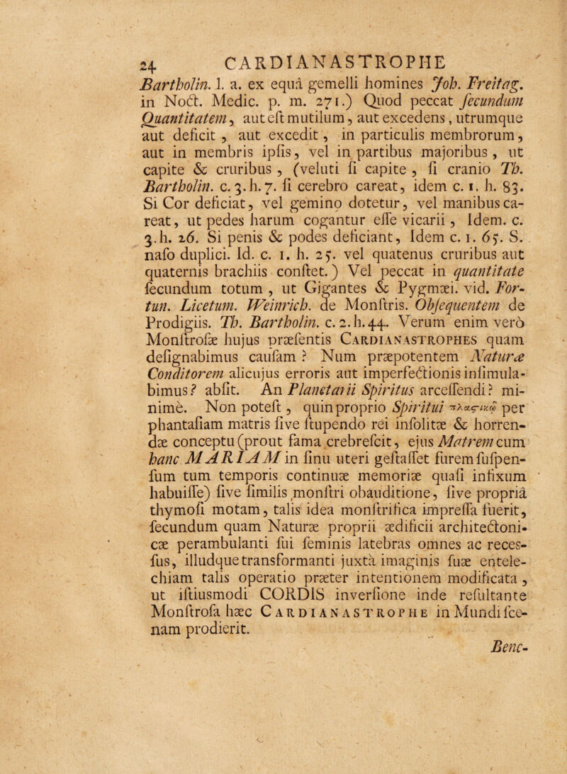 Bartbolin. 1. a. ex equa gemelli homines Job. Freitag. in Noft. Medie, p. m. 271.) Quod peccat fecundum Quantitatem , aut eft mutilum, aut excedens, utrumque aut deficit , aut excedit, in particulis membrorum, aut in membris ipfis, vel in partibus majoribus, ut capite & cruribus , (veluti fi capite , fi cranio Th. Bartbolin. c. 3.h.7. fi cerebro careat, idem c. 1. h. 83. Si Cor deficiat, vel gemino dotetur, vel manibusca- reat, ut pedes harum cogantur efle vicarii, Idem. c. 3.h- 26. Si penis & podes deficiant. Idem c. 1. 65*. S.. nafo duplici. Id. c. 1. h. 25*. vel quatenus cruribus aut quaternis brachiis confiet.) Vel peccat in quantitate fecundum totum , ut Gigantes & Pygmaei, vid. For- tun. Licetum. Weinricb. de Monfiris. Objequentem de Prodigiis. Th. Bartbolin. c. 2.I1.44. Verum enim vero Monftrofae hujus praefentis Cardianastrophes quam defignabimus caufam ? Num praepotentem Natura Conditorem alicujus erroris aut imperfectionis infimula- bimus? abiit. An Planetarii Spiritus arceflendi? mi¬ nime. Non poteft , quin proprio Spiritui per phantafiam matris five fiupendo rei infolitse & horren¬ dae conceptu (prout fama crebrefcit, ejus Matrem cum hanc M ARIAM in finu uteri geftaifet furem fufpen- fum tum temporis continuae memoriae quaii infixum ’ habuiffe) five fimilis monltri obauditione, five propria thymofi motam, talis idea monftrifica iriipreffa fuerit, fecundum quam Naturae proprii aedificii architeftonR cae perambulanti fui feminis latebras omnes ac reces- fus, illudquetransformanti juxta imaginis fuae entele¬ chiam talis operatio praeter intentionem modificata , ut iftiusmodi CORDIS inverfione inde refultante Monfirofa haec Cardianas trqphe in Mundi fce- nam prodierit. Bene- (