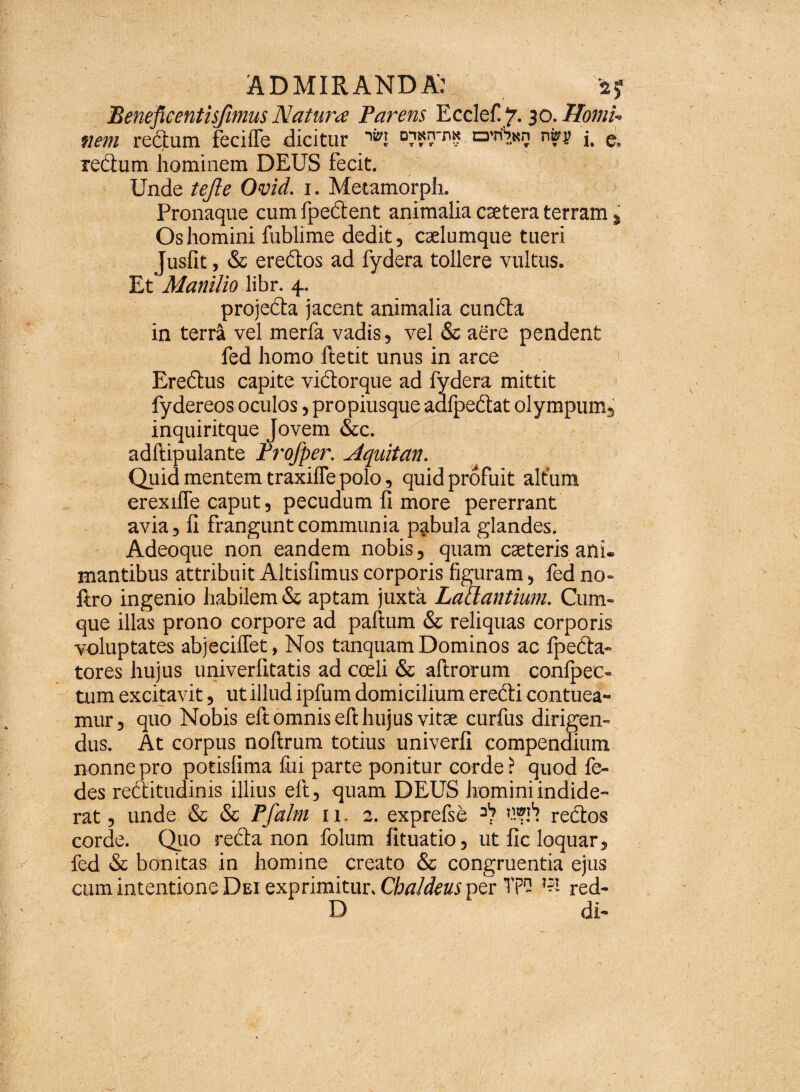 Beneftcentisjimus Natura Parens Ecclef ‘j. 30. Homi- nem rectum fecilfe dicitur ^I a’n'?.Ki3 jt g, redum hominem DEUS fecit. Unde tejle Ovid. 1. Metamorph. Pronaque cum fpedent animalia csetera terram % Os homini fublime dedit, caelumque tueri Jusfit, & eredos ad fydera tollere vultus. Et Manilio libr. 4. projeda jacent animalia eunda in terri vel merfa vadis, vel & aere pendent fed homo ftetit unus in arce Eredus capite vidorque ad fydera mittit fydereos oculos, propiusque adfpedat olympum, inquiritque Jovem &c. adftipulante Profper. Aquitan. Quid mentem traxiffe polo, quid profuit altum erexifle caput, pecudum fi more pererrant avia, fi frangunt communia pabula glandes. Adeoque non eandem nobis, quam caeteris ani. Hiantibus attribuit Altisfimus corporis figuram, fed no- ftro ingenio habilem & aptam juxta Lallantium. Cum¬ que illas prono corpore ad paftum & reliquas corporis voluptates abjeciffet, Nos tanquam Dominos ac fpeda- tores hujus univerfitatis ad coeli & aftrorum conlpec- tum excitavit, ut illud ipfum domicilium eredi contuea¬ mur , quo Nobis eft omnis eft hujus vitae curfus dirigen¬ dus. At corpus noftrum totius univerfi compendium nonne pro potisfima fui parte ponitur corde ? quod fe- des reditudinis illius eft, quam DEUS homini indide¬ rat , unde & & Pfalm 11. 2. exprefse redos corde. Quo reda non folum fituatio, ut fic loquar, fed & bonitas in homine creato & congruentia ejus cum intentione Dei exprimitur, Chaldeus per Tpf '?! red- D di-