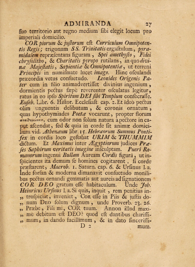 fuo territorio aut regno medium fibi elegit locum pro imperiali domicilio. COR piorum & jujlorum eft Curriculum Omnipoten¬ tis Regis; trigonum S S. Trinitatis ergaftulum, pyra¬ midalem repraefentans figuram , Spei ametbyfio , Fidei chryJoUtho, & Cbaritatis pyropo rutilans, in quo divi¬ tia Majeflatis, Sapientia & Omnipotentia, ut terreni Principis in numifmate lucet imago. Hinc ofculandi praecordia vetus confuetudo. Leonides Origenis Pa¬ ter cum in filio animadvertiffet divinius ingenium, dormientis pectus faepe reverenter ofculatus legitur, ratus in eo ipfo Spiritum DEI /ibi Templum confecraffe. Eufeb. Libr. <5. Hiftor. Ecclefiaft. cap. 2. Et ideo pectus olim unguentis delibutum, & coronis ornatum, quas hypothymiades Poeta vocarunt, propter florum avaSv/Liiamt, cum odor non folum natura a pectore in ca¬ put afeendat, fed & quia in corde fit animae domici¬ lium vid. Atbenaum libr. 1 >. Hebraorum Summus Ponti¬ fex in cordis loco geftabat URIM & THUMM1M didturn. Et Maximus inter TEgyptiorum judices Pra- fes Sapbirum veritatis imagine infculptam. Pueri Ro¬ manorum ingenui Bullam Auream Cordis figura, ut in- fpicientes ita demum fe homines cogitarent, fi corde praeftarent, Macrob. 1. Saturn. cap. 6. & Urfinus 1. a. Inde forfan & moderna dimanavit confuetudo monili¬ bus pectus ornandi gemmatis aut aureis ad lignationem COR DEO gratum effe habitaculum. Unde Joh. Heinricus Urfinus l.a.Si quis, inquit , rem penitius in- „ trofpiciat, inveniet. Cor. effe in Piis & juftis do- „ num Deo folum dignum , unde Proverb. 23. 26. „ Praebe, Fili mi, COII tuum. Annon illud maxi- „ me debitum eft DEO? quod eft dantibus charifti- „ mum, in dando facillimum , & in dato fincerifti- D 2 mum.