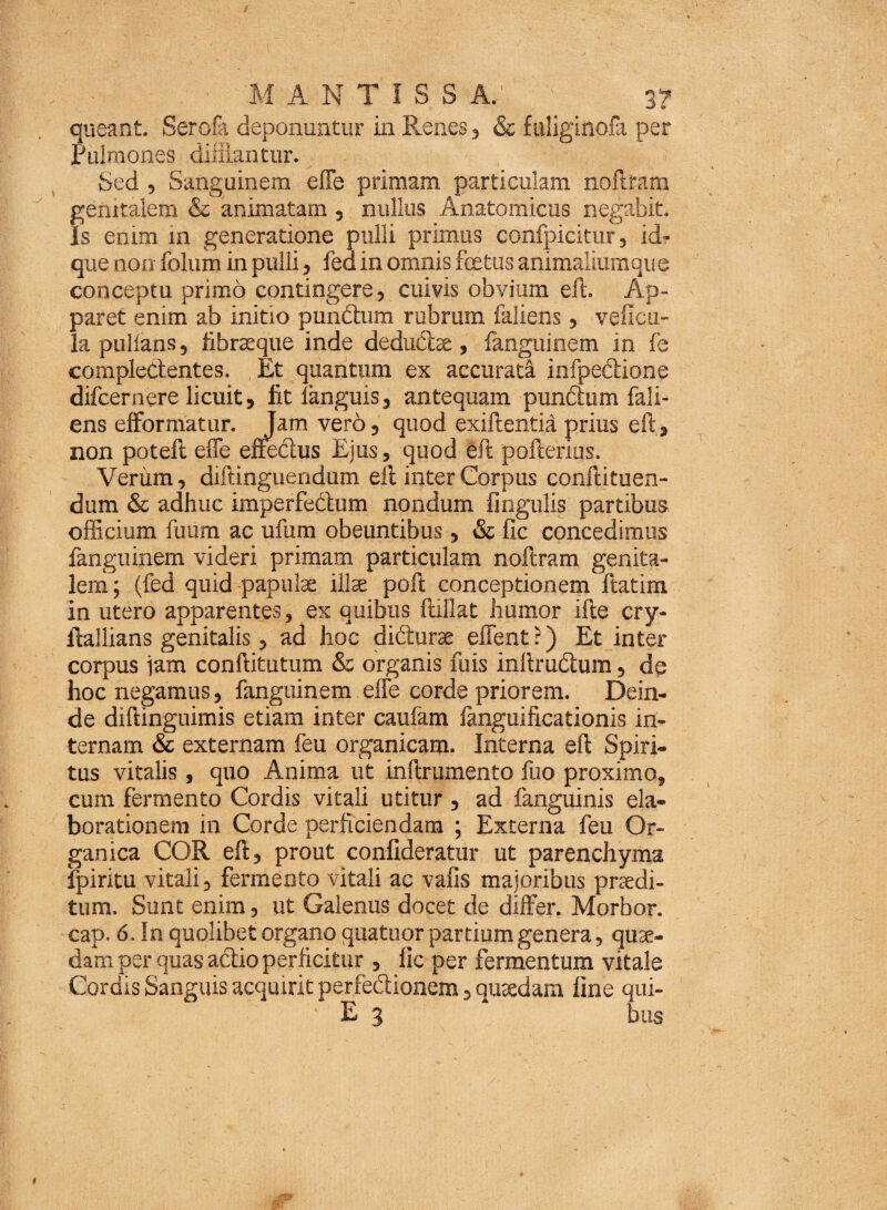 queant. Serofa deponuntur in Renes, & fuliginofa per Pulmones difflantur. Sed , Sanguinem effe primam particulam noftram genitalem & animatam , nullus Anatomicus negabit. Is enim in generatione pulli primus confpicitur, id* que non folum in pulli, fed in omnis foetus animaliumque conceptu primo contingere, cuivis obvium eft. Ap¬ paret enim ab initio pundhim rubrum faliens, veiicu- Ia pullans, fibraque inde dedu&ae, fanguinem in fe complectentes. , Et quantum ex accurata infpectione difcernere licuit, fit fanguis, antequam pundtum fali¬ ens efformatur. Tam vero, quod exiftentia prius eft, non poteft effe effectus Ejus, quod eft pofterius. Verum, diftinguendum eii inter Corpus conftituen- dum & adhuc imperfectum nondum lingulis partibus officium fuum ac ufum obeuntibus, & fic concedimus fanguinem videri primam particulam noftram genita¬ lem; (fed quid papulae illae poft conceptionem ftatim in utero apparentes, ex quibus ftillat humor ifte cry- ftallians genitalis, ad hoc didturae effent?) Et inter corpus iam conftitutum & organis fuis inftru&um, de hoc negamus, fanguinem effe corde priorem. Dein¬ de diftinguimis etiam inter caufam fanguificationis in¬ ternam & externam feu organicam. Interna eft Spiri¬ tus vitalis, quo Anima ut inftrumento fuo proximo, cum fermento Cordis vitali utitur , ad fanguinis ela¬ borationem in Corde perficiendam ; Externa feu Or¬ ganica COR eft, prout confideratur ut parenchyma fpiritu vitali, fermento vitali ac vafis majoribus praedi¬ tum. Sunt enim, ut Galenus docet de differ. Morbor. cap. 6. In quolibet organo quatuor pardum genera, quae¬ dam per quas actio perficitur , fic per fermentum vitale Cordis Sanguis acquirit perfedionem, quaedam fine qui- E 3 bus