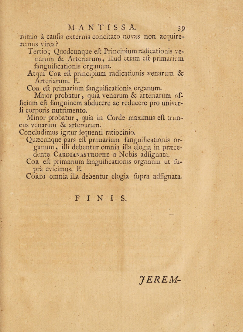 nimio A caufis externis concitato novas non acquire¬ remus vires ? Tertio; Quodcunque eft Principiumradicationis ve¬ narum & Arteriarum ? illud etiam eft primarium fanguilicatioms organum. Atqui Cor eft principium radicationis -venarum & Arteriarum. E. Cor eft primarium fanguificationis organum. Major probatur ? quia venarum & arteriarum of¬ ficium eft fanguinem abducere ac reducere pro univer- fl corporis nutrimento. Minor probatur, quia in Corde maximus eft trun¬ cus venarum & arteriarum. Concludimus igitur lequenti ratiocinio. Quaecunque pars eft primarium fanguificationis or¬ ganum 5 illi debentur omnia illa elogia in praece¬ dente Cardianastrophe a Nobis adfignata. Cor eft primarium fanguificationis organum ut fu® pra evicimus. E. Cordi omnia illa debentur elogia fupra adfignata, FINIS, JEREM-