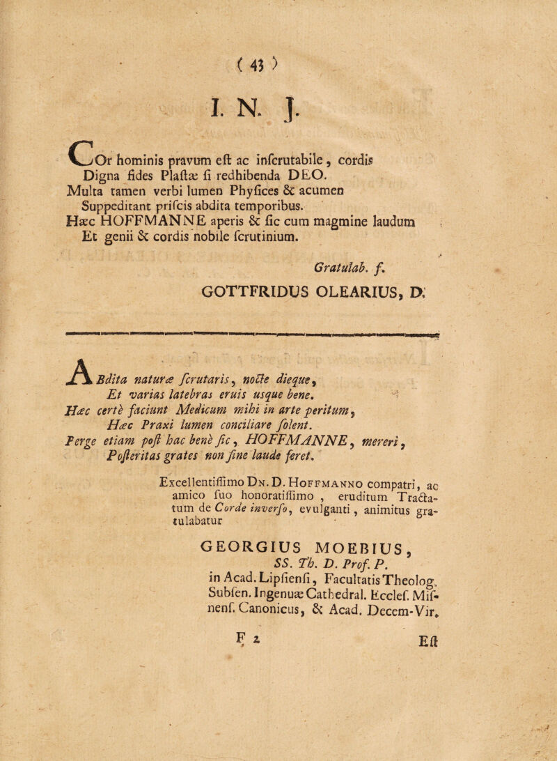 r I. N. ] c lOr hominis pravum eft ac infcrutabile, cordis Digna fides Plaftas fi redhibenda DEO. Multa tamen verbi lumen Phyfices Sc acumen Suppeditant prifcis abdita temporibus. Hsec HOFFMANNE aperis &; fic cum magmine laudum Et genii & cordis nobile fcrutinium. Gratulab. f. GOTTFRIDUS OLEARIUS, D, A Bdita naturas fer ut aris 5 notte die que, Et varias latebras eruis usque bene, ' Hac certe faciunt Medicum mihi in arte peritum 5 Hac Praxi lumen conciliare folent. Perge etiam poft hac bene fic, HOFFMANNE y mereri 9 Pofieritas grates non fine laude feret» ExcellentiffimoDN.D.HoFFMANNO compatri, ac amico fuo honoratiffimo , eruditum Trana¬ tum de Corde inverfo, evulganti , animitus gra¬ tulabatur GEORGIUS MOEBIUS , SS. Fh. D. Prof P. in Acad. Lipfienfi, Facultatis Theolog, Subfen. Ingenua Cathedra!. Ecclef. Mif- nenf. Canonicus, & Acad. Decem-Vir,, Eft