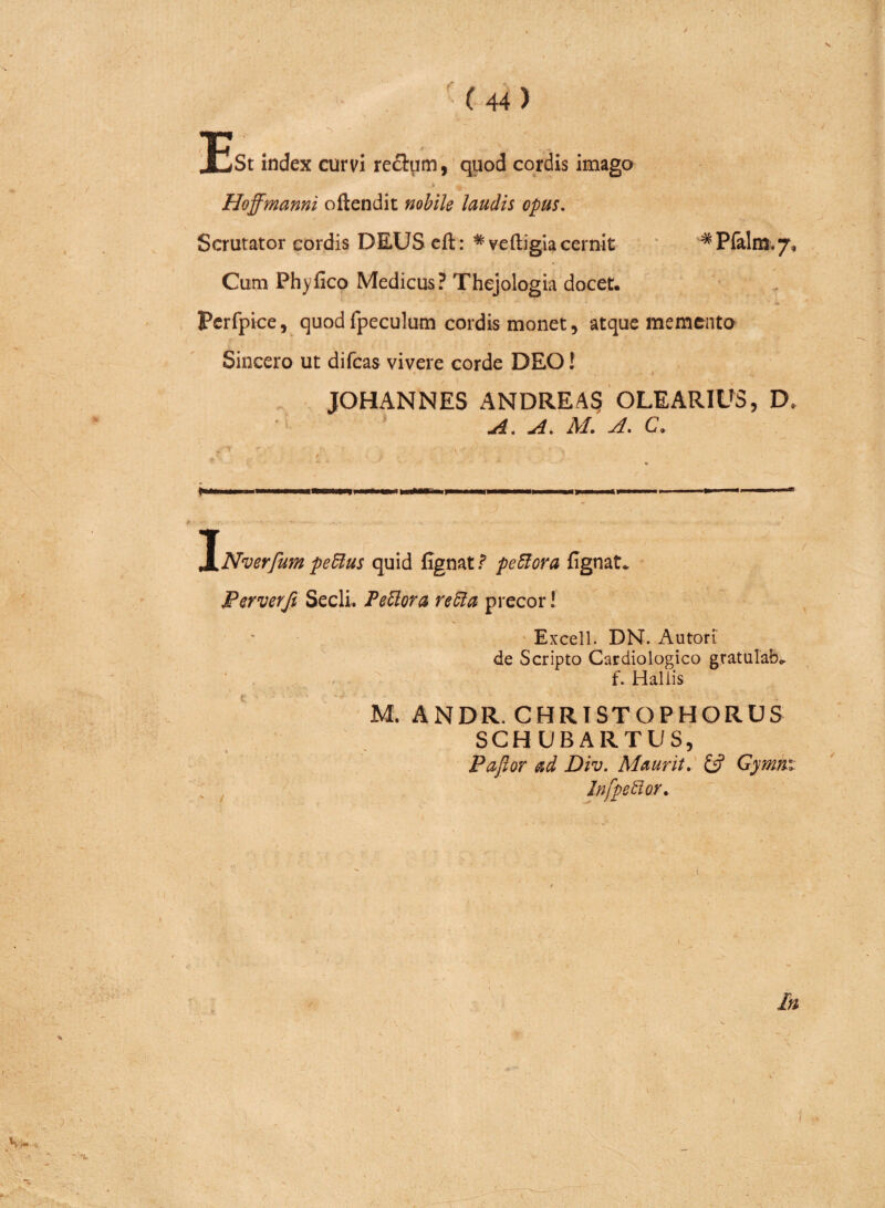 i * Pfalm. 7, St index curvi re&um, quod cordis imago Hoffmanni oftendit nobile laudis opus. Scrutator cordis DEUS eft: * veftigia cernit Cum Phyfico Medicus? Thejologia docet. Perfpice, quod fpeculum cordis monet, atque memento Sincero ut difeas vivere corde DEO! 1 JOHANNES ANDRE A§ OLEARIUS, D< A. A. M. A. C. INverfum petius quid fignat? petiora fignat* Per ver fi Secli. Fetiora retia precor! Excell. DN. Autori de Scripto Cardiologico gratulab. f. Hallis M. ANDR. CHRISTOPHORUS SCHUBAR.TUS, Paflor ad Div. Maurit. & Gymhx. Infpetior. \