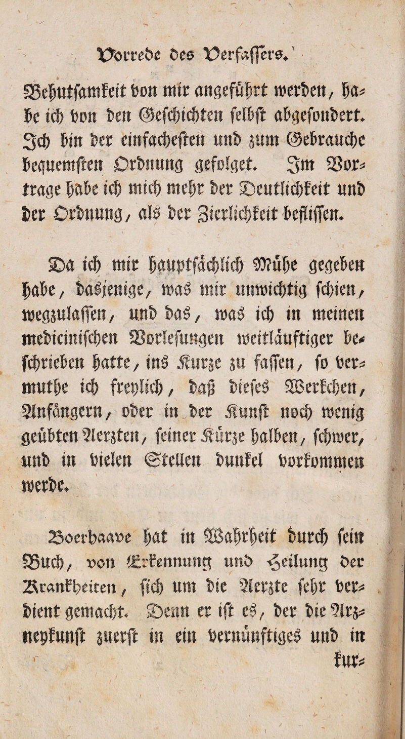 XXnrebe öee X?erfaf]ere. SSebutfamfeit bon mir angeführt werben, fya* be td) bon best ©efctncbten felbft abgefonbett. 3d) bin ber einfacheren unt> jum ©ebrauche beguemften Drbnung gefolget. 3bt 23or# trage höbe ich mid) mehr bcr Seutlichfeit unb bcr örbnung/ als bcr Sicrlicbfeit beflifien. Sa td) mit bguptfachlid) $?übe gegeben habe, baSjenige, was mir unwichtig fchien, weg julafien, «nb baS, was ich in meinen mebicinifchen SBorlefungen weitläufiger be# fd)rieben butte/ in$ $urse ju faffcn, fo ber# mutbe ich freplicb, bajj biefeS 2B erbeben, Slnfangern, ober in ber jlunft noch wenig geübten51 ersten, feiner $ürje halben, fcbwer, unb in bieten ©teilen bunfel borfommen werbe. 23oerbaaw bat in SBabrbeit t>urd^ fein f8ud), von tErfennung unö Teilung öee SranFbeiten, fid) um bie 2lcrste fehr ber# bient gemacht. Senn er ift cS, ber bie 2lrj# nepfunft suerft in ein bernünftigeS unb in 1 für#