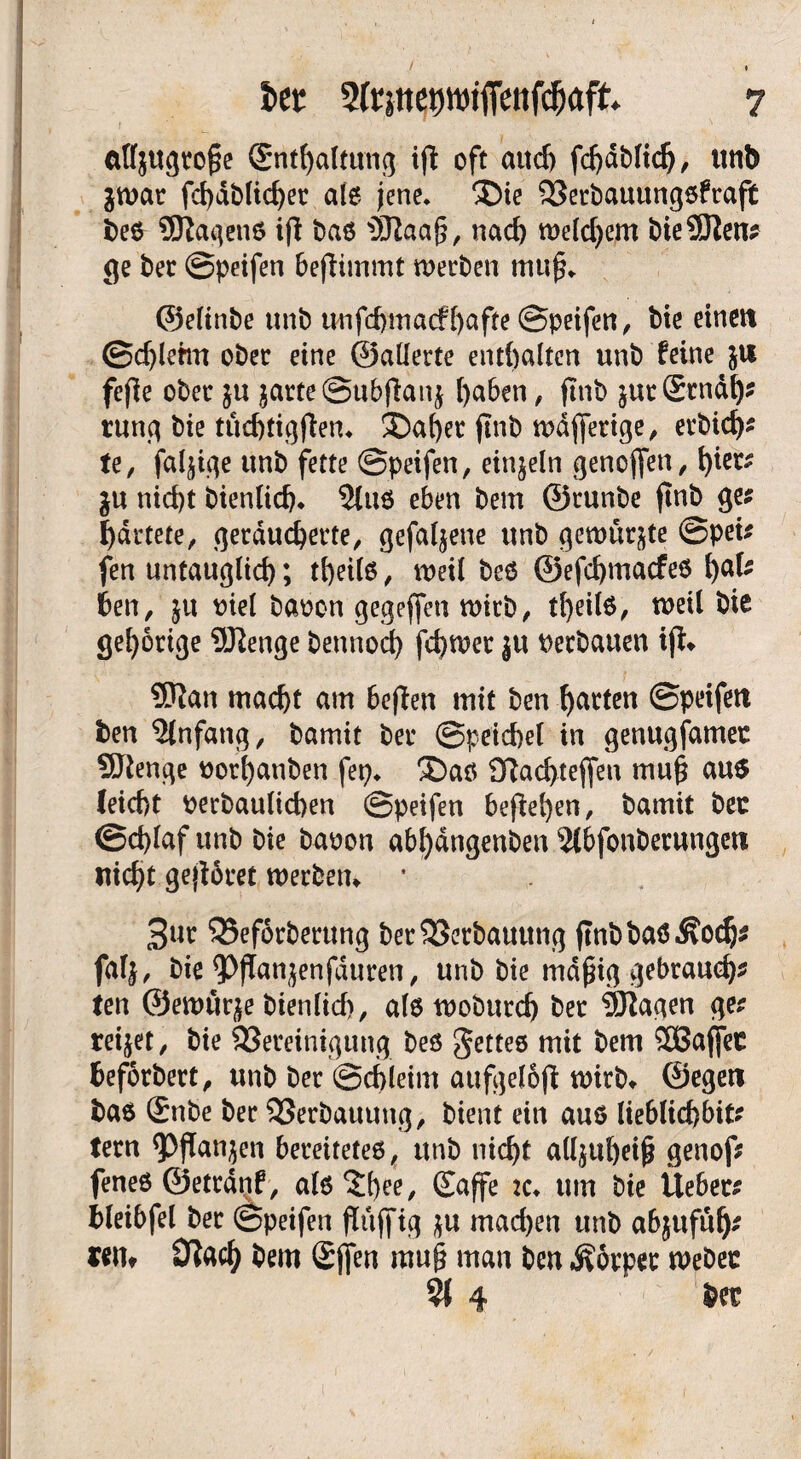 * cttfjugroße (Snthaltung ift oft aud) fcljdblich, unt) ^war fchdblid)er alß jene* $Me 2Jerbauungßfraft i>c6 Stagenß ifl baß Staaß, nach welchem bie Slen? ge ber ©peifen bejlimmt werben muß* ©eltnbe unb uufchmaef hafte ©peifen, bie einen ©cfjlehn ober eine ©allerte enthalten unb feine ju feße ober ju jarte@ubjtanj l)aben, jtnb jutSrndlj* rung bie tüchtigßen* ®af)er jtnb wdjferige, erbid)? te, fähige unb fette ©peifen, einzeln genoffen, hier? $u nicht bienlich* 2luß eben bem ©runbe jtnb ge? härtete, geräucherte, gefabene unb gewürgte ©pet? fen untauglich; theilß, weil beß ©efehmaefeß hat ben, ju viel baoon gegejfen wirb, tt)eil6, weil bie gehörige Slenge bennoch fchwer ju verbauen iß* Stan macht am beßen mit ben harten ©peifen ben Einfang, bamit ber ©peichel in genugfamet SJlenge uort)anben fep* £)aß 9flad>tejfen muß auß leicht oerbaulicben ©peifen begehen, bamit ber ©chlaf unb bie baoon abf)dngenben 2lbfonbecungen nicht geßöret werben* * 3ur 35ef6rbertmg ber23erbauttng jtnb baß $och? falj, bie ^ßanjenfduren, unb bie mäßig gebrauch? ten ©ewitr^e bienlich, alß woburd) ber ®?agen ge? reifet, bie ^Bereinigung beß gettee mit bem SBajfec beforbert, unb ber ©chleim aufgeloß wirb* ©egeti baß £nbe ber SBerbauuug, bient ein auß lieblichbit? tern <Pßan$en bereitetes, unb nicht alljttheiß genof? feneß ©etrdrtf, alß'Jhee, Suffe *c* um bie lieber? bleibfel ber ©peifen ßttjfig $u machen unb abjufüh? rem Otacl) bem Sjfen muß man ben Äorper Weber % 4 ber