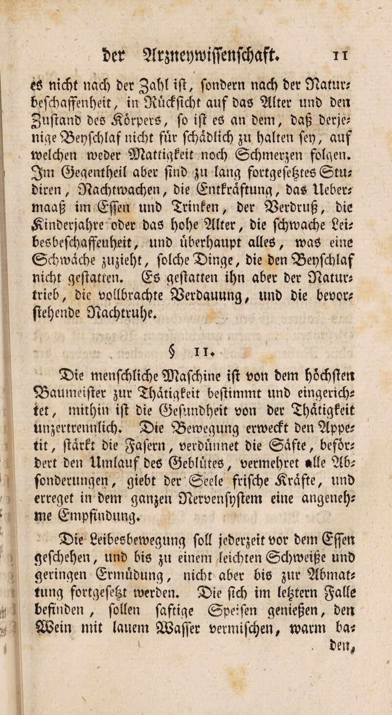 *e nicf)t nad) bet tft, fonbetn nach bet* Statut*? befchajtenheit, in 9tücffM)t auf bae $Uter unb beit 3ufianb bee Äorpete, fo t|t eö an bem, ba£ bctje? nige33et)fd>laf nicht für fd}dbüd> $u l>aften fei), auf n>eld>en mebet COZattigfeit noch ©chmerjen folgen* 2>m ©egentbeil aber (Tnb ju lang fottgefe|te6 ©tu; btren, 07ad)tmad)en, bie (£ntfrdftung, bae lieber? maa£ im @fen unb Stinfen, ber 93erbru§, bie ^inberjal)ve ober bae l)ol)e Filter, bie fcbwacbe Cet? beebefd}affeubett, unb überhaupt allee, wae eine ©cfewdcbe ^iebt, folcbeXünge, bie ben QSepfcblaf nicht gefiatten* ©6 geflatten if)n aber ber Statur? trieb, bie ooübrad)te SSetbauung, unb bie beoot? flel)enbe 3iacbtrul)e* § iu &te menfd)lid>e ®afd>ine ip Poti bem bodjflett SSaumeifier jur ^bdtigfeit befhmmt unb eingettd)* tet, mithin ijl bie ©efunbbeit pon ber ^t)dtigfeit un&ertrennltd)* 3bie Bewegung erwecft ben ?lppe? tit, fldrft bie gafern, uerbünnet bie ©dfte, befor? bert ben Umlauf bee ©eblütee, uetmebtet ftlle 216? fonberttngen, giebt ber ©eele frifcfye Ärdfte, unb erreget in bem ganjen Dleroenfpflem eine angene^ tue ©mpjtnbung* 3bie ßeibeebemegung foll jebeqeif Pot bem ©ffett gefd)eben, unb bie ju einem reichten @d)roei§e unb geringen ©rmübung, nicht aber biö jur 2lbmat? iung fortgefe|t werben* ®ie jtd) im (entern galle beftnben , feilen faftige ©petfen genießen, bert Sßein mit lauem Sßajfer betmifchen, warm ba?