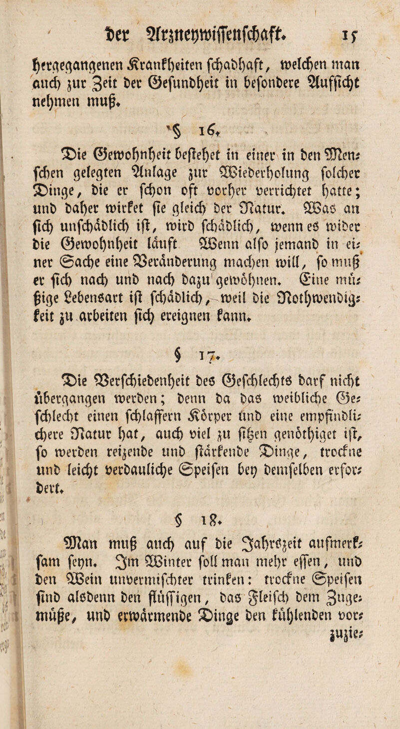 ter Sfrjtte^jffettf^aft if hergegangenen Äranffteiten fd>aM)aft r welchen man and) jur 3e^ öcc @efunbf)eit in befonberc 2lufji'cf)t nehmen muß* £>te ©ewoljnhetf Defleret in einer in ben SJlen* fcben gelegten Einlage ^ur ®tebetf)ofttng folcber Singe, bte er fd)on oft »crl)er uerrid)tet f>atte; unb bafyer wirfet fte g{eid> ber Olatur* 2Ba$ an fid> unfd)dblid) ifl, wirb fcbdblid), wenneö wtbet bie @ett)of)nl)eit lauft Sßenn alfo jemanb in eu ner @ad)e eine 23erduberung mad)en tvill, fo mu§ er fid) nad) unb nad) ba}u'gew5f)nen* Sine miu £ige Lebensart if! fd)dblid),-weil bie 9lotl)tuenbig? feit erarbeiten ftd> ereignen famu Sie 33erfd)iebenf)eit bes @efdjfed)t$ barf nid)£ übergangen werben; benn ba baö weibliche ©e? fd)led)t einen fd)laffern Äbrper ünb eine empjtnbli; d)ere Olatur ^at, auch »iel *tt jtljen genotl)iget ifr, fo werben rei^enbe unb ffdrfenbe Singe, trocfne unb leicht »erbauliche ©peifen bep bemfetben erfoiv bert* ä ) § iS* 9J!an muß and) auf bie Saljrtfjeit aufmetf; fam fcpm 3m 3Binter fall man mei)r effen, unb ben £Bein unoermtfchter trinfen: trocfne ©petfert ftnb alobenn ben flüffigen, bas gleifd) bem 3nße; iriuße, unb ewdrmenbe Singe bm ftthlenben »or* mk;